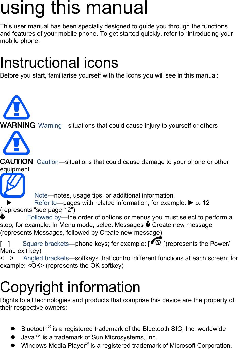 using this manual This user manual has been specially designed to guide you through the functions and features of your mobile phone. To get started quickly, refer to &ldquo;introducing your mobile phone,  Instructional icons Before you start, familiarise yourself with the icons you will see in this manual:     Warning&mdash;situations that could cause injury to yourself or others  Caution&mdash;situations that could cause damage to your phone or other equipment    Note&mdash;notes, usage tips, or additional information   X       Refer to&mdash;pages with related information; for example: X p. 12 (represents &ldquo;see page 12&rdquo;) &Otilde;       Followed by&mdash;the order of options or menus you must select to perform a step; for example: In Menu mode, select Messages &Otilde; Create new message (represents Messages, followed by Create new message) [  ]    Square brackets&mdash;phone keys; for example: [ ](represents the Power/ Menu exit key) <  >   Angled brackets&mdash;softkeys that control different functions at each screen; for example: <OK> (represents the OK softkey)  Copyright information Rights to all technologies and products that comprise this device are the property of their respective owners:  z Bluetooth&reg; is a registered trademark of the Bluetooth SIG, Inc. worldwide z  Java&trade; is a trademark of Sun Microsystems, Inc. z Windows Media Player&reg; is a registered trademark of Microsoft Corporation. 