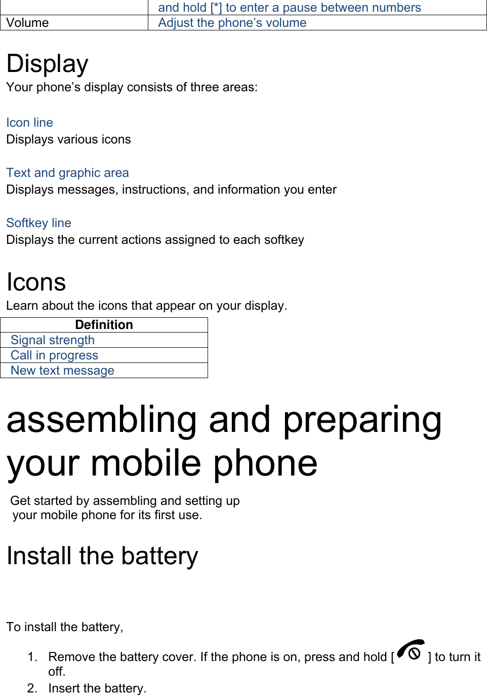 and hold [*] to enter a pause between numbers Volume  Adjust the phone&rsquo;s volume  Display Your phone&rsquo;s display consists of three areas:  Icon line Displays various icons  Text and graphic area Displays messages, instructions, and information you enter  Softkey line Displays the current actions assigned to each softkey  Icons Learn about the icons that appear on your display. Definition Signal strength Call in progress New text message  assembling and preparing your mobile phone    Get started by assembling and setting up     your mobile phone for its first use.  1.  Remove the battery cover. If the phone is on, press and hold [ ] to turn it off. To install the battery, Install the battery 2.  Insert the battery.