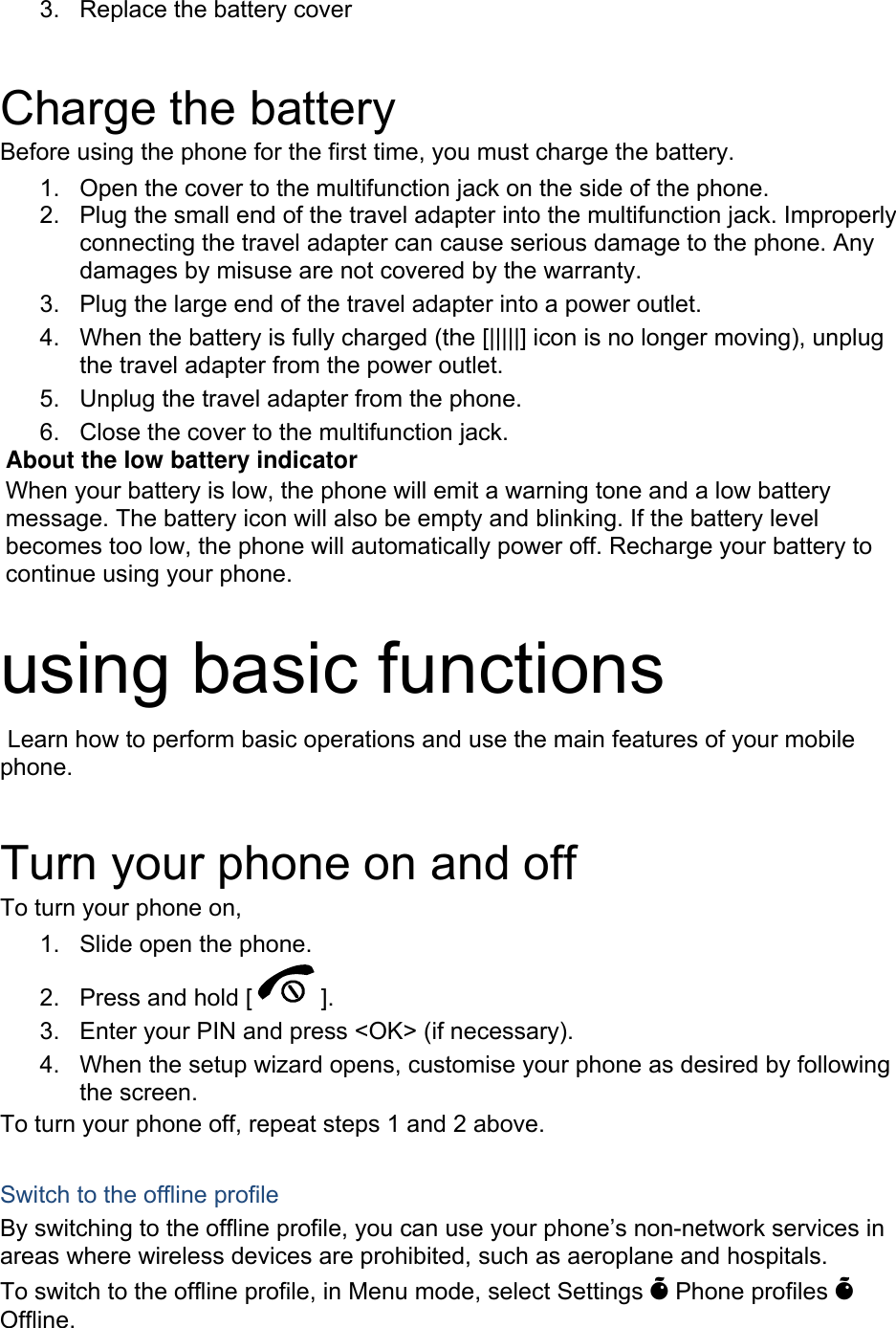  Charge the battery Before using the phone for the first time, you must charge the battery. 1.  Open the cover to the multifunction jack on the side of the phone. 2.  Plug the small end of the travel adapter into the multifunction jack. Improperly connecting the travel adapter can cause serious damage to the phone. Any damages by misuse are not covered by the warranty. 3.  Plug the large end of the travel adapter into a power outlet. 4.  When the battery is fully charged (the [|||||] icon is no longer moving), unplug the travel adapter from the power outlet. 5.  Unplug the travel adapter from the phone. 6.  Close the cover to the multifunction jack. About the low battery indicator When your battery is low, the phone will emit a warning tone and a low battery message. The battery icon will also be empty and blinking. If the battery level becomes too low, the phone will automatically power off. Recharge your battery to continue using your phone.  using basic functions  Learn how to perform basic operations and use the main features of your mobile phone.   Turn your phone on and off To turn your phone on, 1.  Slide open the phone. 2.  Press and hold [ ]. 3.  Enter your PIN and press <OK> (if necessary). 4.  When the setup wizard opens, customise your phone as desired by following the screen. To turn your phone off, repeat steps 1 and 2 above.  Switch to the offline profile By switching to the offline profile, you can use your phone&rsquo;s non-network services in areas where wireless devices are prohibited, such as aeroplane and hospitals. To switch to the offline profile, in Menu mode, select Settings &Otilde; Phone profiles &Otilde; Offline. 3. Replace the battery cover  