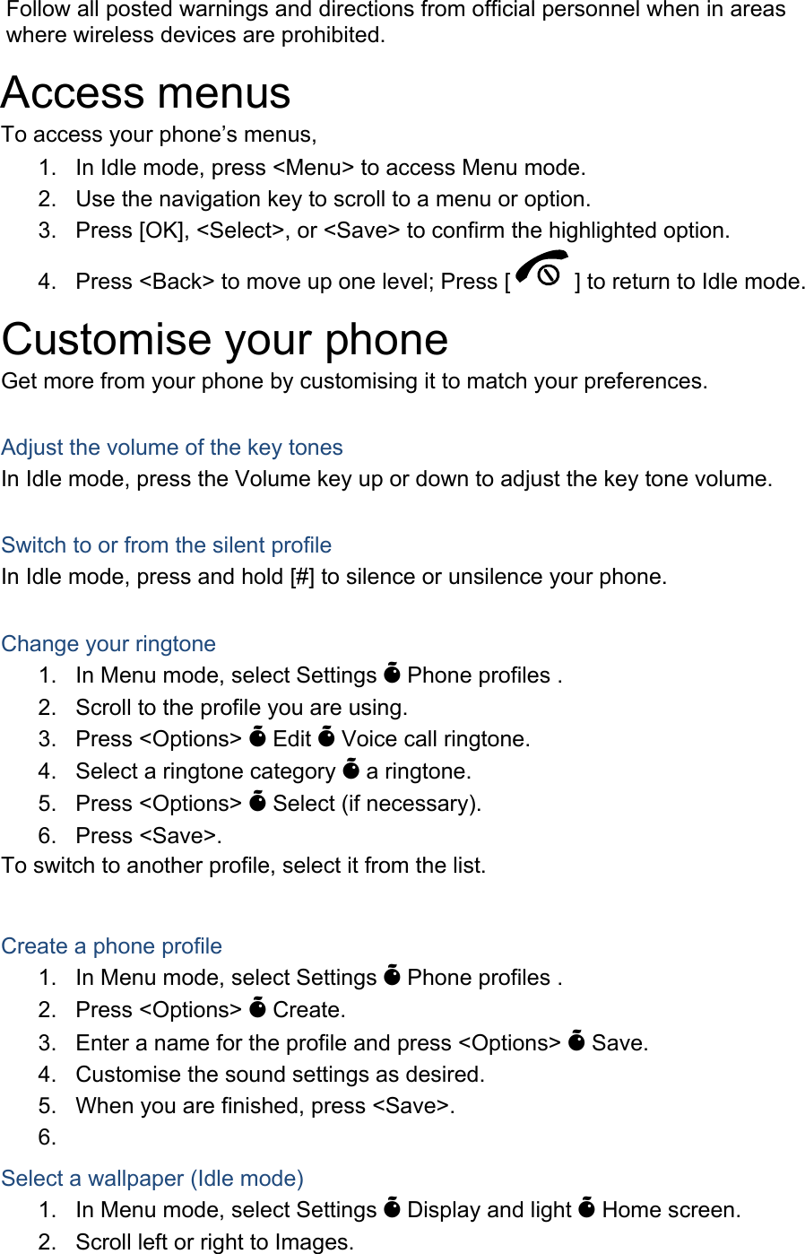 Follow all posted warnings and directions from official personnel when in areas where wireless devices are prohibited. Access menus To access your phone&rsquo;s menus, 1.  In Idle mode, press <Menu> to access Menu mode. 2.  Use the navigation key to scroll to a menu or option. 3.  Press [OK], <Select>, or <Save> to confirm the highlighted option. 4.  Press <Back> to move up one level; Press [ ] to return to Idle mode. Customise your phone Get more from your phone by customising it to match your preferences.  Adjust the volume of the key tones In Idle mode, press the Volume key up or down to adjust the key tone volume.  Switch to or from the silent profile In Idle mode, press and hold [#] to silence or unsilence your phone.  Change your ringtone 1.  In Menu mode, select Settings &Otilde; Phone profiles . 2.  Scroll to the profile you are using. 3. Press <Options> &Otilde; Edit &Otilde; Voice call ringtone. 4.  Select a ringtone category &Otilde; a ringtone. 5. Press <Options> &Otilde; Select (if necessary). 6. Press <Save>. To switch to another profile, select it from the list.  Create a phone profile 1.  In Menu mode, select Settings &Otilde; Phone profiles . 2. Press <Options> &Otilde; Create. 3.  Enter a name for the profile and press <Options> &Otilde; Save. 4.  Customise the sound settings as desired. 5.  When you are finished, press <Save>. 6.  Select a wallpaper (Idle mode) 1.  In Menu mode, select Settings &Otilde; Display and light &Otilde; Home screen. 2.  Scroll left or right to Images. 