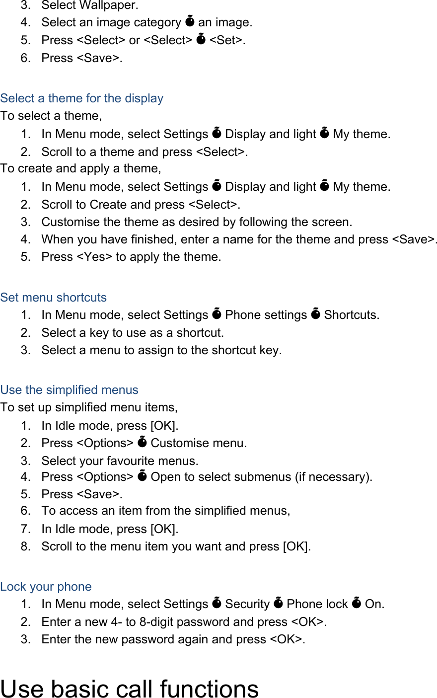 3. Select Wallpaper. 4.  Select an image category &Otilde; an image. 5.  Press <Select> or <Select> &Otilde; <Set>. 6. Press <Save>.  Select a theme for the display To select a theme, 1.  In Menu mode, select Settings &Otilde; Display and light &Otilde; My theme. 2.  Scroll to a theme and press <Select>. To create and apply a theme, 1.  In Menu mode, select Settings &Otilde; Display and light &Otilde; My theme. 2.  Scroll to Create and press <Select>. 3.  Customise the theme as desired by following the screen. 4.  When you have finished, enter a name for the theme and press <Save>. 5.  Press <Yes> to apply the theme.  Set menu shortcuts 1.  In Menu mode, select Settings &Otilde; Phone settings &Otilde; Shortcuts. 2.  Select a key to use as a shortcut. 3.  Select a menu to assign to the shortcut key.  Use the simplified menus To set up simplified menu items, 1.  In Idle mode, press [OK]. 2. Press <Options> &Otilde; Customise menu. 3.  Select your favourite menus. 4. Press <Options> &Otilde; Open to select submenus (if necessary). 5. Press <Save>. 6.  To access an item from the simplified menus, 7.  In Idle mode, press [OK]. 8.  Scroll to the menu item you want and press [OK].  Lock your phone 1.  In Menu mode, select Settings &Otilde; Security &Otilde; Phone lock &Otilde; On. 2.  Enter a new 4- to 8-digit password and press <OK>. 3.  Enter the new password again and press <OK>.  Use basic call functions 