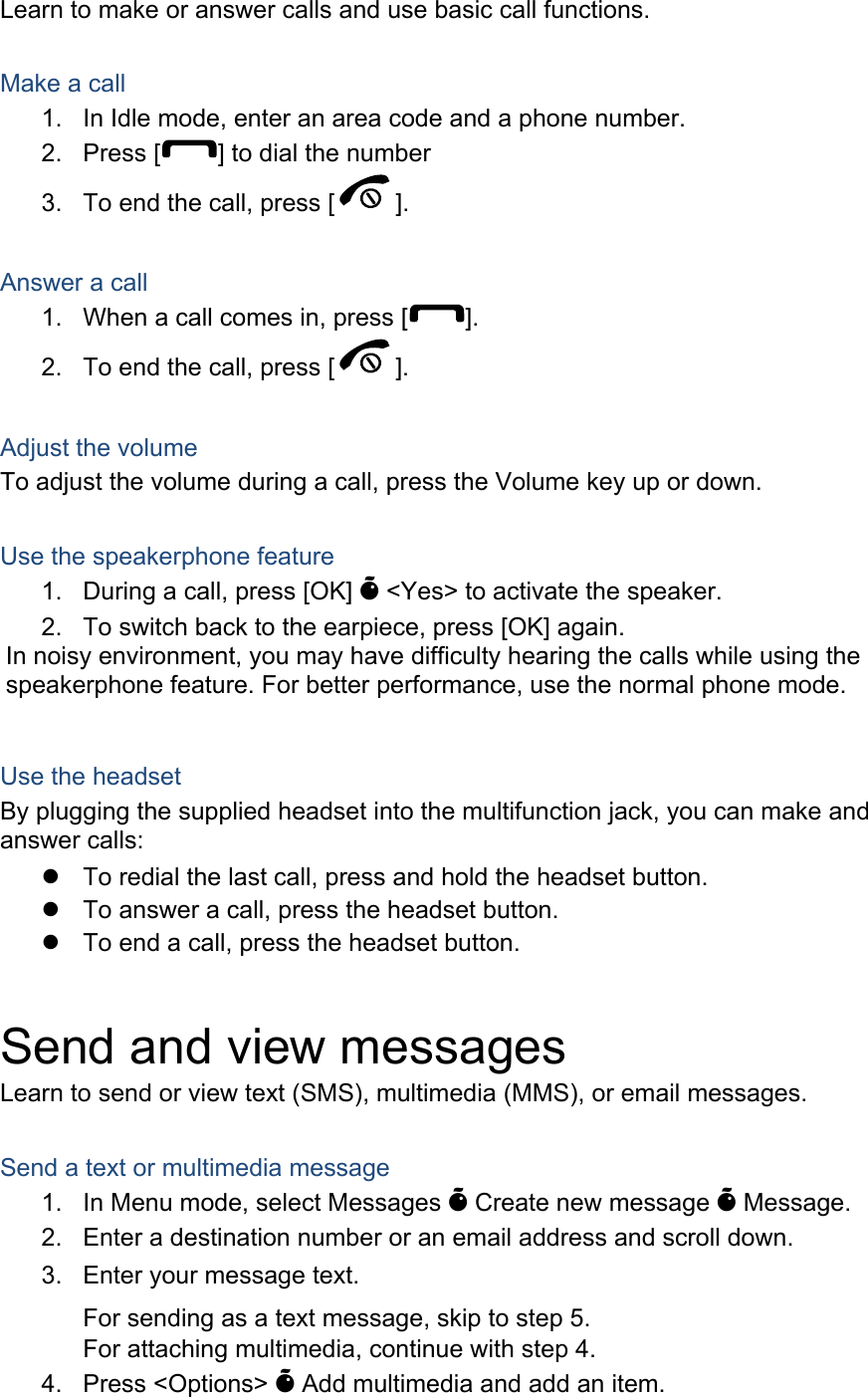 Learn to make or answer calls and use basic call functions.  Make a call 1.  In Idle mode, enter an area code and a phone number. 2. Press [ ] to dial the number 3.  To end the call, press [ ].   Answer a call 1.  When a call comes in, press [ ]. 2.  To end the call, press [ ].  Adjust the volume To adjust the volume during a call, press the Volume key up or down.  Use the speakerphone feature 1.  During a call, press [OK] &Otilde; <Yes> to activate the speaker. 2.  To switch back to the earpiece, press [OK] again. In noisy environment, you may have difficulty hearing the calls while using the speakerphone feature. For better performance, use the normal phone mode.  Use the headset By plugging the supplied headset into the multifunction jack, you can make and answer calls: z  To redial the last call, press and hold the headset button. z  To answer a call, press the headset button. z  To end a call, press the headset button.  Send and view messages Learn to send or view text (SMS), multimedia (MMS), or email messages.  Send a text or multimedia message 1.  In Menu mode, select Messages &Otilde; Create new message &Otilde; Message. For sending as a text message, skip to step 5. For attaching multimedia, continue with step 4. 4. Press <Options> &Otilde; Add multimedia and add an item. 2.  Enter a destination number or an email address and scroll down. 3.  Enter your message text.  