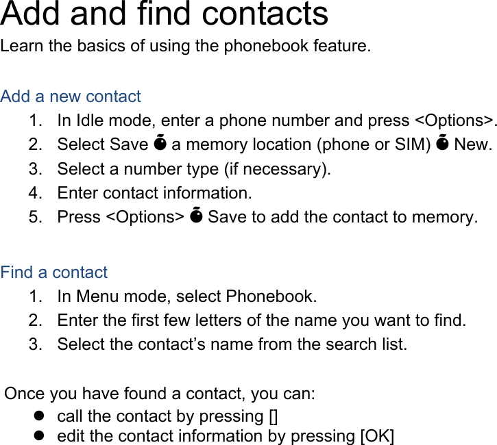 Add and find contacts Learn the basics of using the phonebook feature.  Add a new contact 1.  In Idle mode, enter a phone number and press <Options>. 2. Select Save &Otilde; a memory location (phone or SIM) &Otilde; New.   3.  Select a number type (if necessary). 4.  Enter contact information. 5. Press <Options> &Otilde; Save to add the contact to memory.  Find a contact 1.  In Menu mode, select Phonebook. 2.  Enter the first few letters of the name you want to find. 3.  Select the contact&rsquo;s name from the search list.  Once you have found a contact, you can: z  call the contact by pressing [] z  edit the contact information by pressing [OK]  