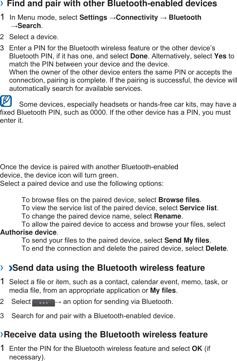 &rsaquo; Find and pair with other Bluetooth-enabled devices   2  Select a device.   3  Enter a PIN for the Bluetooth wireless feature or the other device&rsquo;s Bluetooth PIN, if it has one, and select Done. Alternatively, select Yes to match the PIN between your device and the device.   When the owner of the other device enters the same PIN or accepts the connection, pairing is complete. If the pairing is successful, the device will automatically search for available services.     Some devices, especially headsets or hands-free car kits, may have a fixed Bluetooth PIN, such as 0000. If the other device has a PIN, you must enter it.   Once the device is paired with another Bluetooth-enabled device, the device icon will turn green. Select a paired device and use the following options:    To browse files on the paired device, select Browse files.    To view the service list of the paired device, select Service list.    To change the paired device name, select Rename.   To allow the paired device to access and browse your files, select Authorise device.    To send your files to the paired device, select Send My files.    To end the connection and delete the paired device, select Delete.   &rsaquo;  Send data using the Bluetooth wireless feature   1  Select a file or item, such as a contact, calendar event, memo, task, or media file, from an appropriate application or My files.  &rsaquo;Receive data using the Bluetooth wireless feature   1  Enter the PIN for the Bluetooth wireless feature and select OK (if necessary).  1 In Menu mode, select Settings &rarr;Connectivity &rarr; Bluetooth &rarr;Search.   2  Select  &rarr; an option for sending via Bluetooth. 3   Search for and pair with a Bluetooth-enabled device.   