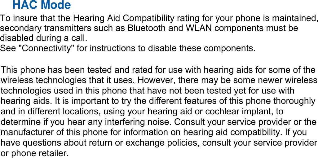  HAC Mode   This phone has been tested and rated for use with hearing aids for some of the wireless technologies that it uses. However, there may be some newer wirelesstechnologies used in this phone that have not been tested yet for use with hearing aids. It is important to try the different features of this phone thoroughly and in different locations, using your hearing aid or cochlear implant, to determine if you hear any interfering noise. Consult your service provider or the manufacturer of this phone for information on hearing aid compatibility. If you have questions about return or exchange policies, consult your service provider or phone retailer.  To insure that the Hearing Aid Compatibility rating for your phone is maintained,secondary transmitters such as Bluetooth and WLAN components must be disabled during a call.   See "Connectivity" for instructions to disable these components.