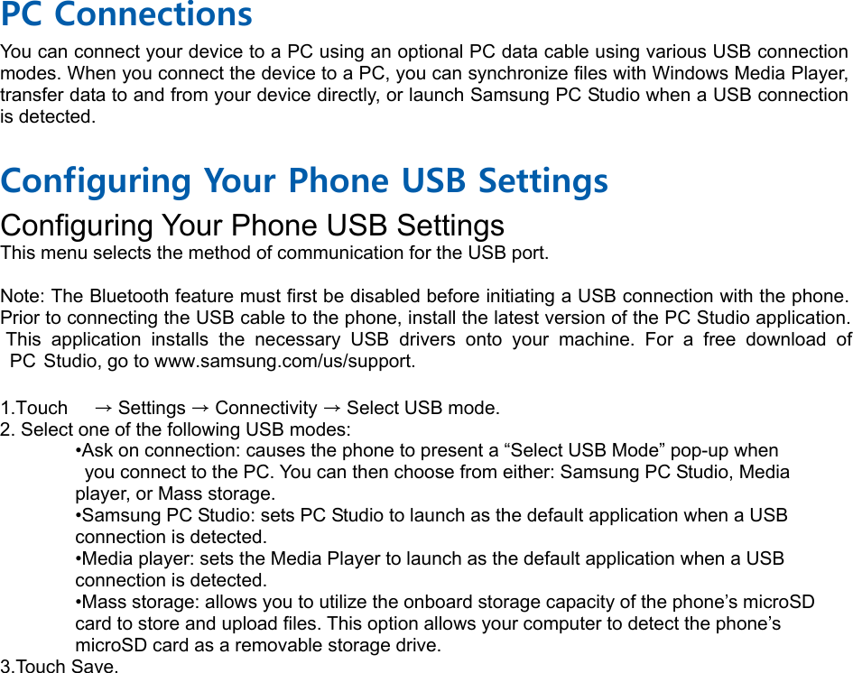  PC Connections You can connect your device to a PC using an optional PC data cable using various USB connection modes. When you connect the device to a PC, you can synchronize files with Windows Media Player, transfer data to and from your device directly, or launch Samsung PC Studio when a USB connection is detected.  Configuring Your Phone USB Settings Configuring Your Phone USB Settings &bull;Ask on connection: causes the phone to present a &ldquo;Select USB Mode&rdquo; pop-up when   you connect to the PC. You can then choose from either: Samsung PC Studio, Media   player, or Mass storage. &bull;Samsung PC Studio: sets PC Studio to launch as the default application when a USB   connection is detected. &bull;Media player: sets the Media Player to launch as the default application when a USB   connection is detected. &bull;Mass storage: allows you to utilize the onboard storage capacity of the phone&rsquo;s microSD   card to store and upload files. This option allows your computer to detect the phone&rsquo;s   microSD card as a removable storage drive. 3.Touch Save.This menu selects the method of communication for the USB port.  Note: The Bluetooth feature must first be disabled before initiating a USB connection with the phone. Prior to connecting the USB cable to the phone, install the latest version of the PC Studio application. This application installs the necessary USB drivers onto your machine. For a free download of PC Studio, go to www.samsung.com/us/support.  1.Touch    &rarr; Settings &rarr; Connectivity &rarr; Select USB mode. 2. Select one of the following USB modes: 