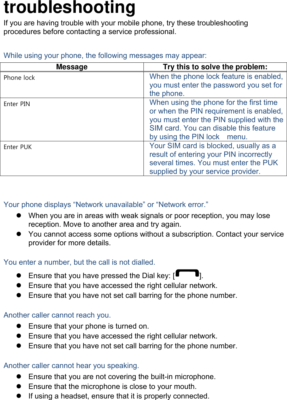  troubleshooting If you are having trouble with your mobile phone, try these troubleshooting procedures before contacting a service professional. While using your phone, the following messages may appear: Message  Try this to solve the problem: Phone lock  When the phone lock feature is enabled, you must enter the password you set for the phone. Enter PIN  When using the phone for the first time or when the PIN requirement is enabled, you must enter the PIN supplied with the SIM card. You can disable this feature by using the PIN lock    menu. Enter PUK  Your SIM card is blocked, usually as a result of entering your PIN incorrectly several times. You must enter the PUK supplied by your service provider.    Your phone displays &ldquo;Network unavailable&rdquo; or &ldquo;Network error.&rdquo; z  When you are in areas with weak signals or poor reception, you may lose reception. Move to another area and try again. z  You cannot access some options without a subscription. Contact your service provider for more details.  You enter a number, but the call is not dialled. z  Ensure that you have pressed the Dial key: [ ]. z  Ensure that you have accessed the right cellular network. z  Ensure that you have not set call barring for the phone number.  Another caller cannot reach you. z  Ensure that your phone is turned on. z  Ensure that you have accessed the right cellular network. z  Ensure that you have not set call barring for the phone number.  Another caller cannot hear you speaking. z  Ensure that you are not covering the built-in microphone. z  Ensure that the microphone is close to your mouth. z  If using a headset, ensure that it is properly connected.  