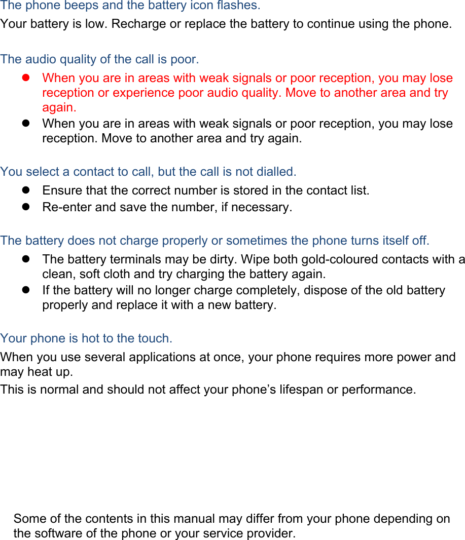 The phone beeps and the battery icon flashes. Your battery is low. Recharge or replace the battery to continue using the phone.  The audio quality of the call is poor. z  When you are in areas with weak signals or poor reception, you may lose reception or experience poor audio quality. Move to another area and try again. z  When you are in areas with weak signals or poor reception, you may lose reception. Move to another area and try again.  You select a contact to call, but the call is not dialled. z  Ensure that the correct number is stored in the contact list. z  Re-enter and save the number, if necessary.  The battery does not charge properly or sometimes the phone turns itself off. z  The battery terminals may be dirty. Wipe both gold-coloured contacts with a clean, soft cloth and try charging the battery again. z  If the battery will no longer charge completely, dispose of the old battery properly and replace it with a new battery.  Your phone is hot to the touch. When you use several applications at once, your phone requires more power and may heat up. This is normal and should not affect your phone&rsquo;s lifespan or performance.                  Some of the contents in this manual may differ from your phone depending on the software of the phone or your service provider. 