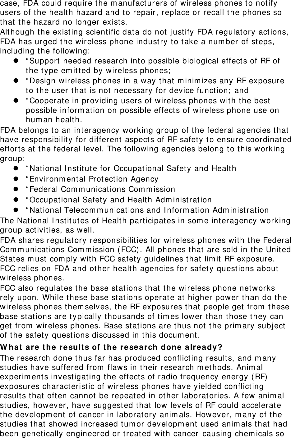case, FDA could require the manufacturers of wireless phones to notify users of the health hazard and to repair, replace or recall the phones so that the hazard no longer exists. Although the existing scientific data do not justify FDA regulatory actions, FDA has urged the wireless phone industry to take a number of steps, including the following: z &ldquo;Support needed research into possible biological effects of RF of the type emitted by wireless phones; z &ldquo;Design wireless phones in a way that minimizes any RF exposure to the user that is not necessary for device function; and z &ldquo;Cooperate in providing users of wireless phones with the best possible information on possible effects of wireless phone use on human health. FDA belongs to an interagency working group of the federal agencies that have responsibility for different aspects of RF safety to ensure coordinated efforts at the federal level. The following agencies belong to this working group: z &ldquo;National Institute for Occupational Safety and Health z &ldquo;Environmental Protection Agency z &ldquo;Federal Communications Commission z &ldquo;Occupational Safety and Health Administration z &ldquo;National Telecommunications and Information Administration The National Institutes of Health participates in some interagency working group activities, as well. FDA shares regulatory responsibilities for wireless phones with the Federal Communications Commission (FCC). All phones that are sold in the United States must comply with FCC safety guidelines that limit RF exposure. FCC relies on FDA and other health agencies for safety questions about wireless phones. FCC also regulates the base stations that the wireless phone networks rely upon. While these base stations operate at higher power than do the wireless phones themselves, the RF exposures that people get from these base stations are typically thousands of times lower than those they can get from wireless phones. Base stations are thus not the primary subject of the safety questions discussed in this document. What are the results of the research done already? The research done thus far has produced conflicting results, and many studies have suffered from flaws in their research methods. Animal experiments investigating the effects of radio frequency energy (RF) exposures characteristic of wireless phones have yielded conflicting results that often cannot be repeated in other laboratories. A few animal studies, however, have suggested that low levels of RF could accelerate the development of cancer in laboratory animals. However, many of the studies that showed increased tumor development used animals that had been genetically engineered or treated with cancer-causing chemicals so 