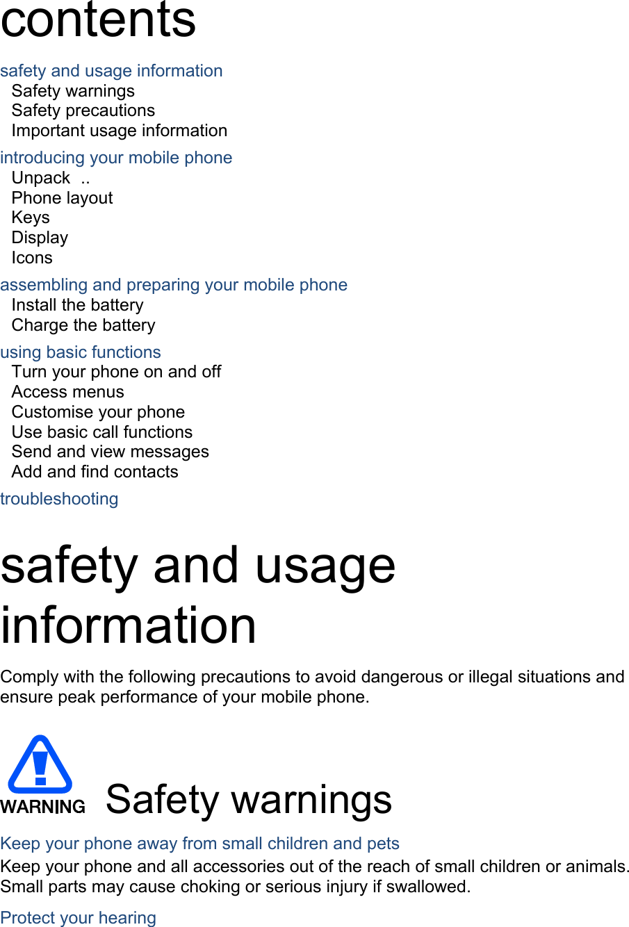  contents safety and usage information     Safety warnings     Safety precautions     Important usage information     introducing your mobile phone     Unpack  ..  Phone layout     Keys  Display  Icons using basic functions    Turn your phone on and off    Access menus     Customise your phone     Use basic call functions     Send and view messages     Add and find contacts     troubleshooting     safety and usage information  Comply with the following precautions to avoid dangerous or illegal situations and ensure peak performance of your mobile phone.   Safety warnings Keep your phone away from small children and pets Keep your phone and all accessories out of the reach of small children or animals. Small parts may cause choking or serious injury if swallowed. Protect your hearing assembling and preparing your mobile phone     Install the battery     Charge the battery     
