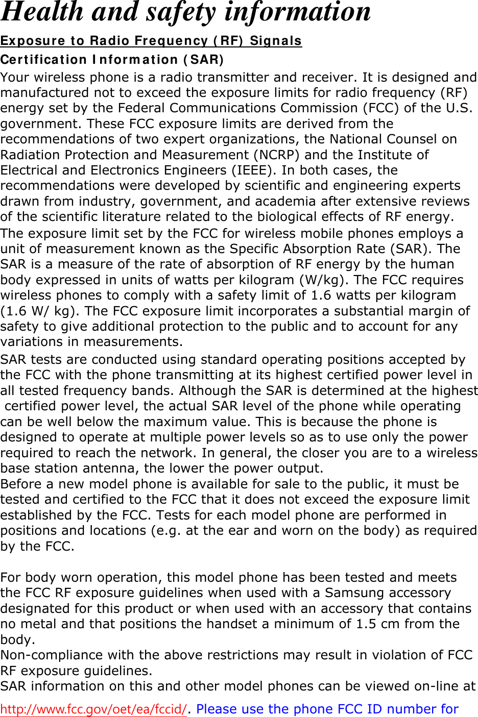 Health and safety information Ex posur e t o Radio Fr equ ency ( RF)  Signa ls Cer t ificat ion I nform ation ( SAR)  Your wireless phone is a radio transmitter and receiver. It is designed and manufactured not to exceed the exposure limits for radio frequency (RF) energy set by the Federal Communications Commission (FCC) of the U.S. government. These FCC exposure limits are derived from the recommendations of two expert organizations, the National Counsel on Radiation Protection and Measurement (NCRP) and the Institute of Electrical and Electronics Engineers (IEEE). In both cases, the recommendations were developed by scientific and engineering experts drawn from industry, government, and academia after extensive reviews of the scientific literature related to the biological effects of RF energy. The exposure limit set by the FCC for wireless mobile phones employs a unit of measurement known as the Specific Absorption Rate (SAR). The SAR is a measure of the rate of absorption of RF energy by the human body expressed in units of watts per kilogram (W/kg). The FCC requires wireless phones to comply with a safety limit of 1.6 watts per kilogram (1.6 W/ kg). The FCC exposure limit incorporates a substantial margin of safety to give additional protection to the public and to account for any variations in measurements. http://www.fcc.gov/oet/ea/fccid/. Please use the phone FCC ID number for SAR tests are conducted using standard operating positions accepted by the FCC with the phone transmitting at its highest certified power level in all tested frequency bands. Although the SAR is determined at the highest certified power level, the actual SAR level of the phone while operating can be well below the maximum value. This is because the phone is designed to operate at multiple power levels so as to use only the power required to reach the network. In general, the closer you are to a wireless base station antenna, the lower the power output. Before a new model phone is available for sale to the public, it must be tested and certified to the FCC that it does not exceed the exposure limit established by the FCC. Tests for each model phone are performed in positions and locations (e.g. at the ear and worn on the body) as required by the FCC.      For body worn operation, this model phone has been tested and meets the FCC RF exposure guidelines when used with a Samsung accessory designated for this product or when used with an accessory that contains no metal and that positions the handset a minimum of 1.5 cm from the body.   Non-compliance with the above restrictions may result in violation of FCC RF exposure guidelines. SAR information on this and other model phones can be viewed on-line at 