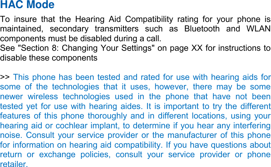 HAC Mode   To  insure  that  the  Hearing  Aid  Compatibility  rating  for  your  phone  is maintained,  secondary  transmitters  such  as  Bluetooth  and  WLAN components must be disabled during a call.   See &quot;Section 8: Changing Your Settings&quot; on page XX for instructions to disable these components  &gt;&gt; This phone has been tested and rated for use with hearing aids for some  of  the  technologies  that  it  uses,  however,  there  may  be  some newer  wireless  technologies  used  in  the  phone  that  have  not  been tested yet for use with hearing aides. It is important to try the different features of this phone thoroughly and in different locations, using your hearing aid or cochlear implant, to determine if you hear any interfering noise. Consult your service provider or the manufacturer of this phone for information on hearing aid compatibility. If you have questions about return  or  exchange  policies,  consult  your  service  provider  or  phone retailer. 