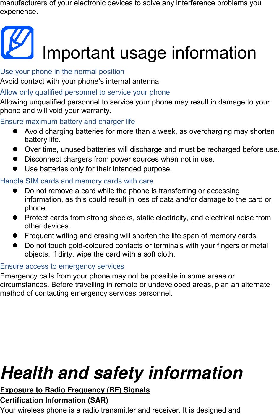 manufacturers of your electronic devices to solve any interference problems you experience.    Important usage information Use your phone in the normal position Avoid contact with your phone’s internal antenna. Allow only qualified personnel to service your phone Allowing unqualified personnel to service your phone may result in damage to your phone and will void your warranty. Ensure maximum battery and charger life   Avoid charging batteries for more than a week, as overcharging may shorten battery life.   Over time, unused batteries will discharge and must be recharged before use.   Disconnect chargers from power sources when not in use.   Use batteries only for their intended purpose. Handle SIM cards and memory cards with care   Do not remove a card while the phone is transferring or accessing information, as this could result in loss of data and/or damage to the card or phone.   Protect cards from strong shocks, static electricity, and electrical noise from other devices.   Frequent writing and erasing will shorten the life span of memory cards.   Do not touch gold-coloured contacts or terminals with your fingers or metal objects. If dirty, wipe the card with a soft cloth. Ensure access to emergency services Emergency calls from your phone may not be possible in some areas or circumstances. Before travelling in remote or undeveloped areas, plan an alternate method of contacting emergency services personnel.    Health and safety information Exposure to Radio Frequency (RF) Signals Certification Information (SAR) Your wireless phone is a radio transmitter and receiver. It is designed and 