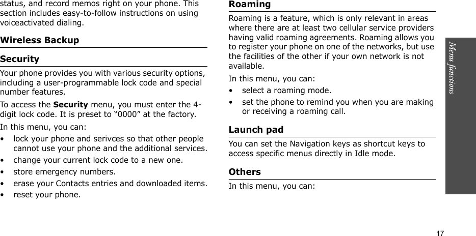 Menu functions    17status, and record memos right on your phone. This section includes easy-to-follow instructions on using voiceactivated dialing.Wireless BackupSecurity Your phone provides you with various security options, including a user-programmable lock code and special number features.To access the Security menu, you must enter the 4-digit lock code. It is preset to “0000” at the factory.In this menu, you can:• lock your phone and serivces so that other people cannot use your phone and the additional services.• change your current lock code to a new one.• store emergency numbers.• erase your Contacts entries and downloaded items.• reset your phone.Roaming Roaming is a feature, which is only relevant in areas where there are at least two cellular service providers having valid roaming agreements. Roaming allows you to register your phone on one of the networks, but use the facilities of the other if your own network is not available.In this menu, you can:• select a roaming mode.• set the phone to remind you when you are making or receiving a roaming call.Launch pad You can set the Navigation keys as shortcut keys to access specific menus directly in Idle mode.Others In this menu, you can: