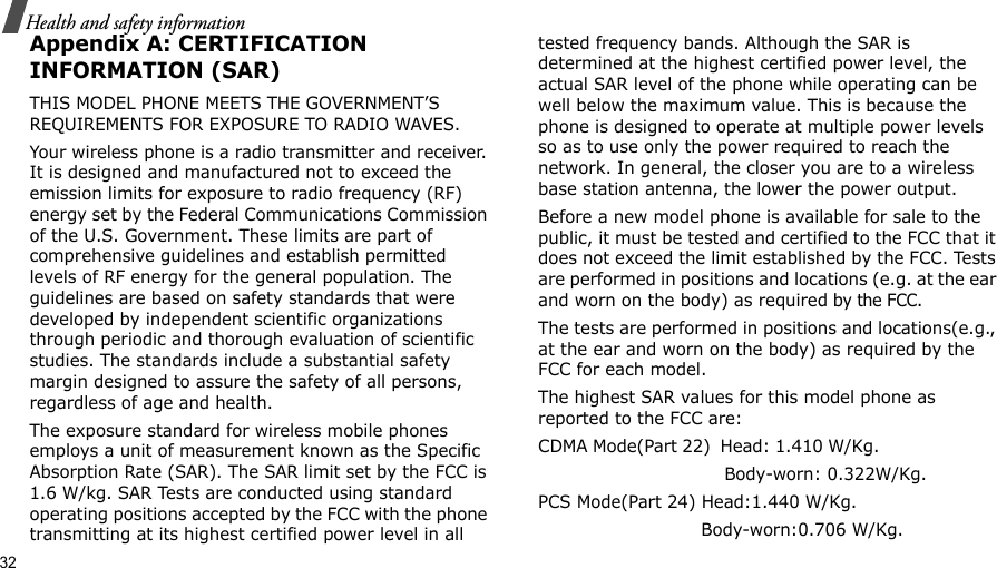 32Health and safety informationAppendix A: CERTIFICATION INFORMATION (SAR)THIS MODEL PHONE MEETS THE GOVERNMENT’S REQUIREMENTS FOR EXPOSURE TO RADIO WAVES.Your wireless phone is a radio transmitter and receiver. It is designed and manufactured not to exceed the emission limits for exposure to radio frequency (RF) energy set by the Federal Communications Commission of the U.S. Government. These limits are part of comprehensive guidelines and establish permitted levels of RF energy for the general population. The guidelines are based on safety standards that were developed by independent scientific organizations through periodic and thorough evaluation of scientific studies. The standards include a substantial safety margin designed to assure the safety of all persons, regardless of age and health.The exposure standard for wireless mobile phones employs a unit of measurement known as the Specific Absorption Rate (SAR). The SAR limit set by the FCC is 1.6 W/kg. SAR Tests are conducted using standard operating positions accepted by the FCC with the phone transmitting at its highest certified power level in all tested frequency bands. Although the SAR is determined at the highest certified power level, the actual SAR level of the phone while operating can be well below the maximum value. This is because the phone is designed to operate at multiple power levels so as to use only the power required to reach the network. In general, the closer you are to a wireless base station antenna, the lower the power output.Before a new model phone is available for sale to the public, it must be tested and certified to the FCC that it does not exceed the limit established by the FCC. Tests are performed in positions and locations (e.g. at the ear and worn on the body) as required by the FCC. The tests are performed in positions and locations(e.g., at the ear and worn on the body) as required by the FCC for each model.The highest SAR values for this model phone as reported to the FCC are:CDMA Mode(Part 22)  Head: 1.410 W/Kg.                                                         Body-worn: 0.322W/Kg.PCS Mode(Part 24) Head:1.440 W/Kg.                             Body-worn:0.706 W/Kg.