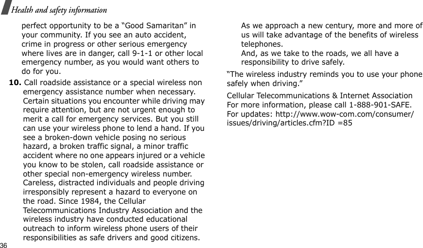 36Health and safety informationperfect opportunity to be a “Good Samaritan” in your community. If you see an auto accident, crime in progress or other serious emergency where lives are in danger, call 9-1-1 or other local emergency number, as you would want others to do for you.10. Call roadside assistance or a special wireless non emergency assistance number when necessary. Certain situations you encounter while driving may require attention, but are not urgent enough to merit a call for emergency services. But you still can use your wireless phone to lend a hand. If you see a broken-down vehicle posing no serious hazard, a broken traffic signal, a minor traffic accident where no one appears injured or a vehicle you know to be stolen, call roadside assistance or other special non-emergency wireless number. Careless, distracted individuals and people driving irresponsibly represent a hazard to everyone on the road. Since 1984, the Cellular Telecommunications Industry Association and the wireless industry have conducted educational outreach to inform wireless phone users of their responsibilities as safe drivers and good citizens. As we approach a new century, more and more of us will take advantage of the benefits of wireless telephones. And, as we take to the roads, we all have a responsibility to drive safely.“The wireless industry reminds you to use your phone safely when driving.”Cellular Telecommunications &amp; Internet Association For more information, please call 1-888-901-SAFE. For updates: http://www.wow-com.com/consumer/issues/driving/articles.cfm?ID =85