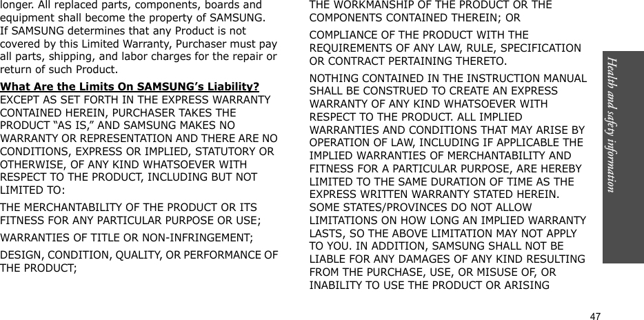 Health and safety information    47longer. All replaced parts, components, boards and equipment shall become the property of SAMSUNG. If SAMSUNG determines that any Product is not covered by this Limited Warranty, Purchaser must pay all parts, shipping, and labor charges for the repair or return of such Product. What Are the Limits On SAMSUNG’s Liability? EXCEPT AS SET FORTH IN THE EXPRESS WARRANTY CONTAINED HEREIN, PURCHASER TAKES THE PRODUCT “AS IS,” AND SAMSUNG MAKES NO WARRANTY OR REPRESENTATION AND THERE ARE NO CONDITIONS, EXPRESS OR IMPLIED, STATUTORY OR OTHERWISE, OF ANY KIND WHATSOEVER WITH RESPECT TO THE PRODUCT, INCLUDING BUT NOT LIMITED TO:THE MERCHANTABILITY OF THE PRODUCT OR ITS FITNESS FOR ANY PARTICULAR PURPOSE OR USE;WARRANTIES OF TITLE OR NON-INFRINGEMENT;DESIGN, CONDITION, QUALITY, OR PERFORMANCE OF THE PRODUCT;THE WORKMANSHIP OF THE PRODUCT OR THE COMPONENTS CONTAINED THEREIN; ORCOMPLIANCE OF THE PRODUCT WITH THE REQUIREMENTS OF ANY LAW, RULE, SPECIFICATION OR CONTRACT PERTAINING THERETO. NOTHING CONTAINED IN THE INSTRUCTION MANUAL SHALL BE CONSTRUED TO CREATE AN EXPRESS WARRANTY OF ANY KIND WHATSOEVER WITH RESPECT TO THE PRODUCT. ALL IMPLIED WARRANTIES AND CONDITIONS THAT MAY ARISE BY OPERATION OF LAW, INCLUDING IF APPLICABLE THE IMPLIED WARRANTIES OF MERCHANTABILITY AND FITNESS FOR A PARTICULAR PURPOSE, ARE HEREBY LIMITED TO THE SAME DURATION OF TIME AS THE EXPRESS WRITTEN WARRANTY STATED HEREIN. SOME STATES/PROVINCES DO NOT ALLOW LIMITATIONS ON HOW LONG AN IMPLIED WARRANTY LASTS, SO THE ABOVE LIMITATION MAY NOT APPLY TO YOU. IN ADDITION, SAMSUNG SHALL NOT BE LIABLE FOR ANY DAMAGES OF ANY KIND RESULTING FROM THE PURCHASE, USE, OR MISUSE OF, OR INABILITY TO USE THE PRODUCT OR ARISING 