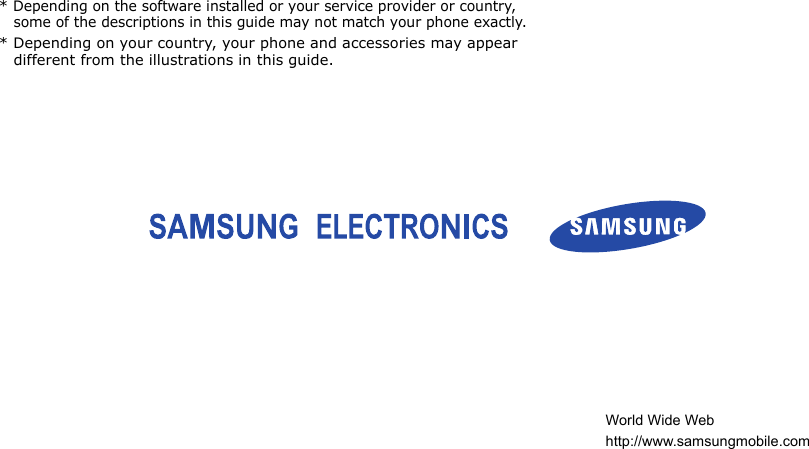 * Depending on the software installed or your service provider or country, some of the descriptions in this guide may not match your phone exactly.* Depending on your country, your phone and accessories may appear different from the illustrations in this guide.World Wide Webhttp://www.samsungmobile.com
