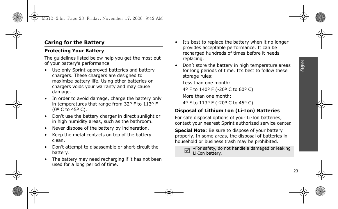 23SafetyCaring for the BatteryProtecting Your BatteryThe guidelines listed below help you get the most out of your battery’s performance.• Use only Sprint-approved batteries and battery chargers. These chargers are designed to maximize battery life. Using other batteries or chargers voids your warranty and may cause damage.• In order to avoid damage, charge the battery only in temperatures that range from 32º F to 113º F (0º C to 45º C).• Don’t use the battery charger in direct sunlight or in high humidity areas, such as the bathroom.• Never dispose of the battery by incineration.• Keep the metal contacts on top of the battery clean.• Don’t attempt to disassemble or short-circuit the battery.• The battery may need recharging if it has not been used for a long period of time.• It’s best to replace the battery when it no longer provides acceptable performance. It can be recharged hundreds of times before it needs replacing.• Don’t store the battery in high temperature areas for long periods of time. It’s best to follow these storage rules:Less than one month:4º F to 140º F (-20º C to 60º C)More than one month:4º F to 113º F (-20º C to 45º C)Disposal of Lithium Ion (Li-Ion) BatteriesFor safe disposal options of your Li-Ion batteries, contact your nearest Sprint authorized service center.Special Note: Be sure to dispose of your battery properly. In some areas, the disposal of batteries in household or business trash may be prohibited.•For safety, do not handle a damaged or leaking Li-Ion battery.M510-2.fm  Page 23  Friday, November 17, 2006  9:42 AM