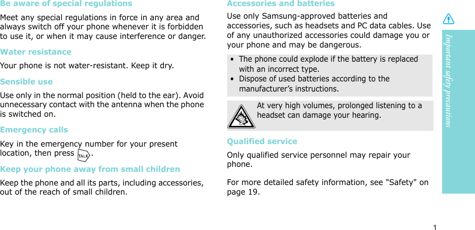 Important safety precautions1Be aware of special regulationsMeet any special regulations in force in any area and always switch off your phone whenever it is forbidden to use it, or when it may cause interference or danger.Water resistanceYour phone is not water-resistant. Keep it dry. Sensible useUse only in the normal position (held to the ear). Avoid unnecessary contact with the antenna when the phone is switched on.Emergency callsKey in the emergency number for your present location, then press  . Keep your phone away from small children Keep the phone and all its parts, including accessories, out of the reach of small children.Accessories and batteriesUse only Samsung-approved batteries and accessories, such as headsets and PC data cables. Use of any unauthorized accessories could damage you or your phone and may be dangerous.Qualified serviceOnly qualified service personnel may repair your phone.For more detailed safety information, see &quot;Safety&quot; on page 19.•  The phone could explode if the battery is replaced with an incorrect type.•  Dispose of used batteries according to the manufacturer’s instructions.At very high volumes, prolonged listening to a headset can damage your hearing.