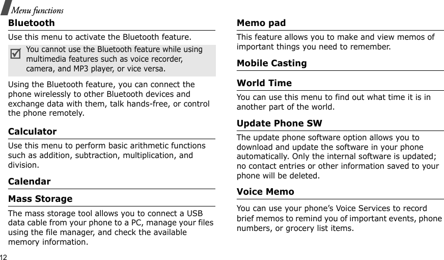 12Menu functionsBluetoothUse this menu to activate the Bluetooth feature.Using the Bluetooth feature, you can connect the phone wirelessly to other Bluetooth devices and exchange data with them, talk hands-free, or control the phone remotely.CalculatorUse this menu to perform basic arithmetic functions such as addition, subtraction, multiplication, and division.CalendarMass StorageThe mass storage tool allows you to connect a USB data cable from your phone to a PC, manage your files using the file manager, and check the available  memory information.Memo pad This feature allows you to make and view memos of important things you need to remember. Mobile CastingWorld Time You can use this menu to find out what time it is in another part of the world.Update Phone SWThe update phone software option allows you to download and update the software in your phone automatically. Only the internal software is updated; no contact entries or other information saved to your phone will be deleted.Voice MemoYou can use your phone’s Voice Services to record brief memos to remind you of important events, phone numbers, or grocery list items.You cannot use the Bluetooth feature while using multimedia features such as voice recorder, camera, and MP3 player, or vice versa.