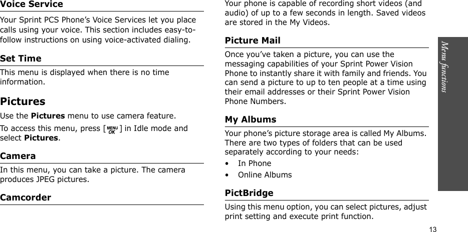 Menu functions    13Voice ServiceYour Sprint PCS Phone’s Voice Services let you place calls using your voice. This section includes easy-to-follow instructions on using voice-activated dialing. Set TimeThis menu is displayed when there is no time information.Pictures Use the Pictures menu to use camera feature.To access this menu, press [ ] in Idle mode and select Pictures.CameraIn this menu, you can take a picture. The camera produces JPEG pictures.CamcorderYour phone is capable of recording short videos (and audio) of up to a few seconds in length. Saved videos are stored in the My Videos.Picture MailOnce you’ve taken a picture, you can use the messaging capabilities of your Sprint Power Vision Phone to instantly share it with family and friends. You can send a picture to up to ten people at a time using their email addresses or their Sprint Power Vision Phone Numbers.My AlbumsYour phone’s picture storage area is called My Albums. There are two types of folders that can be used separately according to your needs:•In Phone• Online AlbumsPictBridge Using this menu option, you can select pictures, adjust print setting and execute print function.