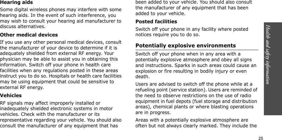 Health and safety information  25Hearing aidsSome digital wireless phones may interfere with some hearing aids. In the event of such interference, you may wish to consult your hearing aid manufacturer to discuss alternatives.Other medical devicesIf you use any other personal medical devices, consult the manufacturer of your device to determine if it is adequately shielded from external RF energy. Your physician may be able to assist you in obtaining this information. Switch off your phone in health care facilities when any regulations posted in these areas instruct you to do so. Hospitals or health care facilities may be using equipment that could be sensitive to external RF energy.VehiclesRF signals may affect improperly installed or inadequately shielded electronic systems in motor vehicles. Check with the manufacturer or its representative regarding your vehicle. You should also consult the manufacturer of any equipment that has been added to your vehicle. You should also consult the manufacturer of any equipment that has been added to your vehicle.Posted facilitiesSwitch off your phone in any facility where posted notices require you to do so.Potentially explosive environmentsSwitch off your phone when in any area with a potentially explosive atmosphere and obey all signs and instructions. Sparks in such areas could cause an explosion or fire resulting in bodily injury or even death.Users are advised to switch off the phone while at a refueling point (service station). Users are reminded of the need to observe restrictions on the use of radio equipment in fuel depots (fuel storage and distribution areas), chemical plants or where blasting operations are in progress.Areas with a potentially explosive atmosphere are often but not always clearly marked. They include the 