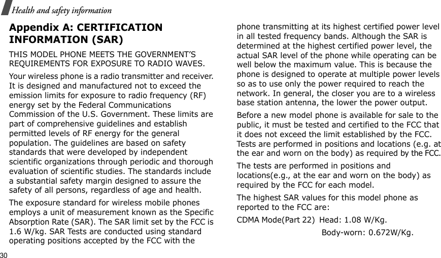 30Health and safety informationAppendix A: CERTIFICATION INFORMATION (SAR)THIS MODEL PHONE MEETS THE GOVERNMENT’S REQUIREMENTS FOR EXPOSURE TO RADIO WAVES.Your wireless phone is a radio transmitter and receiver. It is designed and manufactured not to exceed the emission limits for exposure to radio frequency (RF) energy set by the Federal Communications Commission of the U.S. Government. These limits are part of comprehensive guidelines and establish permitted levels of RF energy for the general population. The guidelines are based on safety standards that were developed by independent scientific organizations through periodic and thorough evaluation of scientific studies. The standards include a substantial safety margin designed to assure the safety of all persons, regardless of age and health.The exposure standard for wireless mobile phones employs a unit of measurement known as the Specific Absorption Rate (SAR). The SAR limit set by the FCC is 1.6 W/kg. SAR Tests are conducted using standard operating positions accepted by the FCC with the phone transmitting at its highest certified power level in all tested frequency bands. Although the SAR is determined at the highest certified power level, the actual SAR level of the phone while operating can be well below the maximum value. This is because the phone is designed to operate at multiple power levels so as to use only the power required to reach the network. In general, the closer you are to a wireless base station antenna, the lower the power output.Before a new model phone is available for sale to the public, it must be tested and certified to the FCC that it does not exceed the limit established by the FCC. Tests are performed in positions and locations (e.g. at the ear and worn on the body) as required by the FCC. The tests are performed in positions and locations(e.g., at the ear and worn on the body) as required by the FCC for each model.The highest SAR values for this model phone as reported to the FCC are:CDMA Mode(Part 22)  Head: 1.08  W/Kg.                                                         Body-worn: 0.672W/Kg.