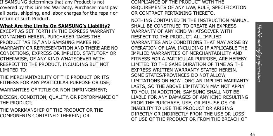 Health and safety information  45If SAMSUNG determines that any Product is not covered by this Limited Warranty, Purchaser must pay all parts, shipping, and labor charges for the repair or return of such Product. What Are the Limits On SAMSUNG’s Liability? EXCEPT AS SET FORTH IN THE EXPRESS WARRANTY CONTAINED HEREIN, PURCHASER TAKES THE PRODUCT “AS IS,” AND SAMSUNG MAKES NO WARRANTY OR REPRESENTATION AND THERE ARE NO CONDITIONS, EXPRESS OR IMPLIED, STATUTORY OR OTHERWISE, OF ANY KIND WHATSOEVER WITH RESPECT TO THE PRODUCT, INCLUDING BUT NOT LIMITED TO:THE MERCHANTABILITY OF THE PRODUCT OR ITS FITNESS FOR ANY PARTICULAR PURPOSE OR USE;WARRANTIES OF TITLE OR NON-INFRINGEMENT;DESIGN, CONDITION, QUALITY, OR PERFORMANCE OF THE PRODUCT;THE WORKMANSHIP OF THE PRODUCT OR THE COMPONENTS CONTAINED THEREIN; ORCOMPLIANCE OF THE PRODUCT WITH THE REQUIREMENTS OF ANY LAW, RULE, SPECIFICATION OR CONTRACT PERTAINING THERETO. NOTHING CONTAINED IN THE INSTRUCTION MANUAL SHALL BE CONSTRUED TO CREATE AN EXPRESS WARRANTY OF ANY KIND WHATSOEVER WITH RESPECT TO THE PRODUCT. ALL IMPLIED WARRANTIES AND CONDITIONS THAT MAY ARISE BY OPERATION OF LAW, INCLUDING IF APPLICABLE THE IMPLIED WARRANTIES OF MERCHANTABILITY AND FITNESS FOR A PARTICULAR PURPOSE, ARE HEREBY LIMITED TO THE SAME DURATION OF TIME AS THE EXPRESS WRITTEN WARRANTY STATED HEREIN. SOME STATES/PROVINCES DO NOT ALLOW LIMITATIONS ON HOW LONG AN IMPLIED WARRANTY LASTS, SO THE ABOVE LIMITATION MAY NOT APPLY TO YOU. IN ADDITION, SAMSUNG SHALL NOT BE LIABLE FOR ANY DAMAGES OF ANY KIND RESULTING FROM THE PURCHASE, USE, OR MISUSE OF, OR INABILITY TO USE THE PRODUCT OR ARISING DIRECTLY OR INDIRECTLY FROM THE USE OR LOSS OF USE OF THE PRODUCT OR FROM THE BREACH OF 