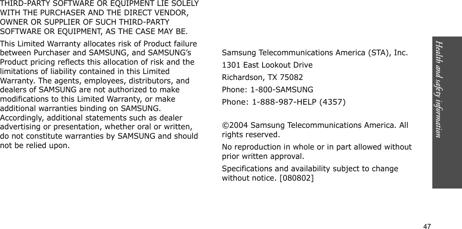 Health and safety information    47THIRD-PARTY SOFTWARE OR EQUIPMENT LIE SOLELY WITH THE PURCHASER AND THE DIRECT VENDOR, OWNER OR SUPPLIER OF SUCH THIRD-PARTY SOFTWARE OR EQUIPMENT, AS THE CASE MAY BE.This Limited Warranty allocates risk of Product failure between Purchaser and SAMSUNG, and SAMSUNG’s Product pricing reflects this allocation of risk and the limitations of liability contained in this Limited Warranty. The agents, employees, distributors, and dealers of SAMSUNG are not authorized to make modifications to this Limited Warranty, or make additional warranties binding on SAMSUNG. Accordingly, additional statements such as dealer advertising or presentation, whether oral or written, do not constitute warranties by SAMSUNG and should not be relied upon.Samsung Telecommunications America (STA), Inc.1301 East Lookout DriveRichardson, TX 75082Phone: 1-800-SAMSUNGPhone: 1-888-987-HELP (4357) ©2004 Samsung Telecommunications America. All rights reserved.No reproduction in whole or in part allowed without prior written approval.Specifications and availability subject to change without notice. [080802]