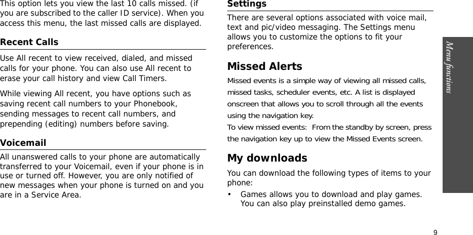 Menu functions    9This option lets you view the last 10 calls missed. (if you are subscribed to the caller ID service). When you access this menu, the last missed calls are displayed.Recent Calls   Use All recent to view received, dialed, and missed calls for your phone. You can also use All recent to erase your call history and view Call Timers.While viewing All recent, you have options such as saving recent call numbers to your Phonebook, sending messages to recent call numbers, and prepending (editing) numbers before saving.Voicemail   All unanswered calls to your phone are automatically transferred to your Voicemail, even if your phone is in use or turned off. However, you are only notified of new messages when your phone is turned on and you are in a Service Area.Settings   There are several options associated with voice mail, text and pic/video messaging. The Settings menu allows you to customize the options to fit your preferences.Missed AlertsMissed events is a simple way of viewing all missed calls, missed tasks, scheduler events, etc. A list is displayed onscreen that allows you to scroll through all the events using the navigation key.To view missed events:  From the standby by screen, press the navigation key up to view the Missed Events screen.My downloadsYou can download the following types of items to your phone:• Games allows you to download and play games. You can also play preinstalled demo games.
