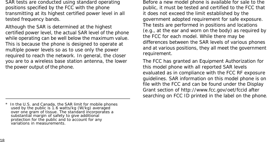 18SAR tests are conducted using standard operating positions specified by the FCC with the phone transmitting at its highest certified power level in all tested frequency bands. Although the SAR is determined at the highest certified power level, the actual SAR level of the phone while operating can be well below the maximum value. This is because the phone is designed to operate at multiple power levels so as to use only the power required to reach the network. In general, the closer you are to a wireless base station antenna, the lower the power output of the phone.                                                    Before a new model phone is available for sale to the public, it must be tested and certified to the FCC that it does not exceed the limit established by the government adopted requirement for safe exposure. The tests are performed in positions and locations (e.g., at the ear and worn on the body) as required by the FCC for each model. While there may be differences between the SAR levels of various phones and at various positions, they all meet the government requirement.The FCC has granted an Equipment Authorization for this model phone with all reported SAR levels evaluated as in compliance with the FCC RF exposure guidelines. SAR information on this model phone is on file with the FCC and can be found under the Display Grant section of http://www.fcc.gov/oet/fccid after searching on FCC ID printed in the label on the phone.*  In the U.S. and Canada, the SAR limit for mobile phones used by the public is 1.6 watts/kg (W/kg) averaged over one gram of tissue. The standard incorporates a substantial margin of safety to give additional protection for the public and to account for any variations in measurements.