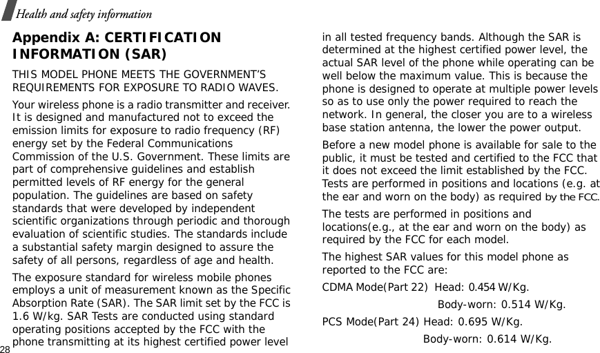 28Health and safety informationAppendix A: CERTIFICATION INFORMATION (SAR)THIS MODEL PHONE MEETS THE GOVERNMENT’S REQUIREMENTS FOR EXPOSURE TO RADIO WAVES.Your wireless phone is a radio transmitter and receiver. It is designed and manufactured not to exceed the emission limits for exposure to radio frequency (RF) energy set by the Federal Communications Commission of the U.S. Government. These limits are part of comprehensive guidelines and establish permitted levels of RF energy for the general population. The guidelines are based on safety standards that were developed by independent scientific organizations through periodic and thorough evaluation of scientific studies. The standards include a substantial safety margin designed to assure the safety of all persons, regardless of age and health.The exposure standard for wireless mobile phones employs a unit of measurement known as the Specific Absorption Rate (SAR). The SAR limit set by the FCC is 1.6 W/kg. SAR Tests are conducted using standard operating positions accepted by the FCC with the phone transmitting at its highest certified power level in all tested frequency bands. Although the SAR is determined at the highest certified power level, the actual SAR level of the phone while operating can be well below the maximum value. This is because the phone is designed to operate at multiple power levels so as to use only the power required to reach the network. In general, the closer you are to a wireless base station antenna, the lower the power output.Before a new model phone is available for sale to the public, it must be tested and certified to the FCC that it does not exceed the limit established by the FCC. Tests are performed in positions and locations (e.g. at the ear and worn on the body) as required by the FCC. The tests are performed in positions and locations(e.g., at the ear and worn on the body) as required by the FCC for each model.The highest SAR values for this model phone as reported to the FCC are:CDMA Mode(Part 22)  Head: 0.454 W/Kg.                                                         Body-worn: 0.514 W/Kg.PCS Mode(Part 24) Head: 0.695 W/Kg.                             Body-worn: 0.614 W/Kg.