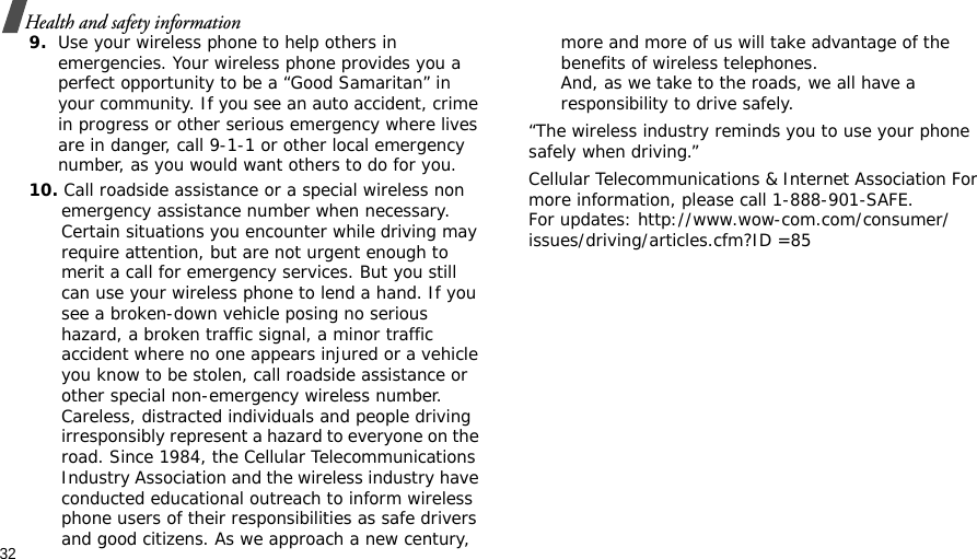 32Health and safety information9.Use your wireless phone to help others in emergencies. Your wireless phone provides you a perfect opportunity to be a “Good Samaritan” in your community. If you see an auto accident, crime in progress or other serious emergency where lives are in danger, call 9-1-1 or other local emergency number, as you would want others to do for you.10. Call roadside assistance or a special wireless non emergency assistance number when necessary. Certain situations you encounter while driving may require attention, but are not urgent enough to merit a call for emergency services. But you still can use your wireless phone to lend a hand. If you see a broken-down vehicle posing no serious hazard, a broken traffic signal, a minor traffic accident where no one appears injured or a vehicle you know to be stolen, call roadside assistance or other special non-emergency wireless number. Careless, distracted individuals and people driving irresponsibly represent a hazard to everyone on the road. Since 1984, the Cellular Telecommunications Industry Association and the wireless industry have conducted educational outreach to inform wireless phone users of their responsibilities as safe drivers and good citizens. As we approach a new century, more and more of us will take advantage of the benefits of wireless telephones. And, as we take to the roads, we all have a responsibility to drive safely.“The wireless industry reminds you to use your phone safely when driving.”Cellular Telecommunications &amp; Internet Association For more information, please call 1-888-901-SAFE. For updates: http://www.wow-com.com/consumer/issues/driving/articles.cfm?ID =85