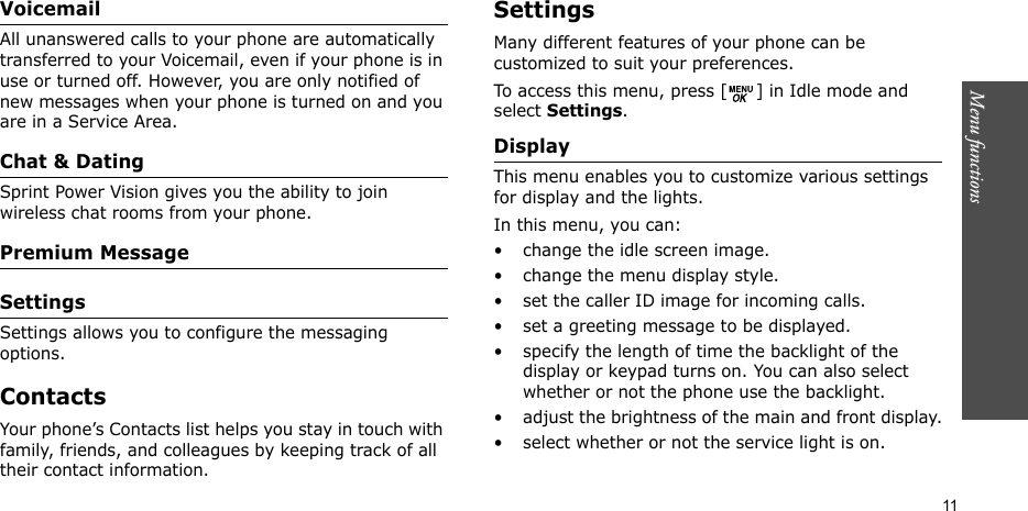 Menu functions    11Voicemail All unanswered calls to your phone are automatically transferred to your Voicemail, even if your phone is in use or turned off. However, you are only notified of new messages when your phone is turned on and you are in a Service Area.Chat &amp; DatingSprint Power Vision gives you the ability to join wireless chat rooms from your phone.Premium MessageSettingsSettings allows you to configure the messaging options.ContactsYour phone’s Contacts list helps you stay in touch with family, friends, and colleagues by keeping track of all their contact information.Settings Many different features of your phone can be customized to suit your preferences.To access this menu, press [ ] in Idle mode and select Settings.Display This menu enables you to customize various settings for display and the lights.In this menu, you can:• change the idle screen image.• change the menu display style.• set the caller ID image for incoming calls.• set a greeting message to be displayed.• specify the length of time the backlight of the display or keypad turns on. You can also select whether or not the phone use the backlight.• adjust the brightness of the main and front display.• select whether or not the service light is on.