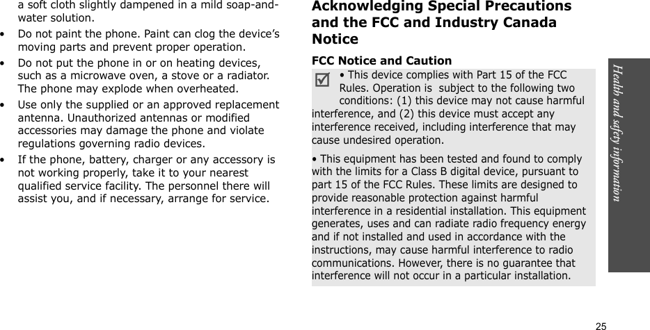 Health and safety information  25a soft cloth slightly dampened in a mild soap-and-water solution.• Do not paint the phone. Paint can clog the device’s moving parts and prevent proper operation.• Do not put the phone in or on heating devices, such as a microwave oven, a stove or a radiator. The phone may explode when overheated.• Use only the supplied or an approved replacement antenna. Unauthorized antennas or modified accessories may damage the phone and violate regulations governing radio devices.• If the phone, battery, charger or any accessory is not working properly, take it to your nearest qualified service facility. The personnel there will assist you, and if necessary, arrange for service.Acknowledging Special Precautions and the FCC and Industry Canada NoticeFCC Notice and Caution• This device complies with Part 15 of the FCC Rules. Operation is  subject to the following two conditions: (1) this device may not cause harmful interference, and (2) this device must accept any interference received, including interference that may cause undesired operation.• This equipment has been tested and found to comply with the limits for a Class B digital device, pursuant to part 15 of the FCC Rules. These limits are designed to provide reasonable protection against harmful interference in a residential installation. This equipment generates, uses and can radiate radio frequency energy and if not installed and used in accordance with the instructions, may cause harmful interference to radio communications. However, there is no guarantee that interference will not occur in a particular installation.