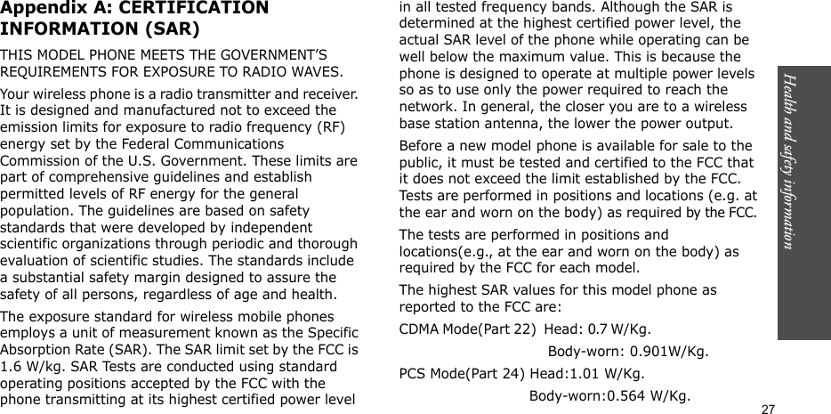 Health and safety information  27Appendix A: CERTIFICATION INFORMATION (SAR)THIS MODEL PHONE MEETS THE GOVERNMENT’S REQUIREMENTS FOR EXPOSURE TO RADIO WAVES.Your wireless phone is a radio transmitter and receiver. It is designed and manufactured not to exceed the emission limits for exposure to radio frequency (RF) energy set by the Federal Communications Commission of the U.S. Government. These limits are part of comprehensive guidelines and establish permitted levels of RF energy for the general population. The guidelines are based on safety standards that were developed by independent scientific organizations through periodic and thorough evaluation of scientific studies. The standards include a substantial safety margin designed to assure the safety of all persons, regardless of age and health.The exposure standard for wireless mobile phones employs a unit of measurement known as the Specific Absorption Rate (SAR). The SAR limit set by the FCC is 1.6 W/kg. SAR Tests are conducted using standard operating positions accepted by the FCC with the phone transmitting at its highest certified power level in all tested frequency bands. Although the SAR is determined at the highest certified power level, the actual SAR level of the phone while operating can be well below the maximum value. This is because the phone is designed to operate at multiple power levels so as to use only the power required to reach the network. In general, the closer you are to a wireless base station antenna, the lower the power output.Before a new model phone is available for sale to the public, it must be tested and certified to the FCC that it does not exceed the limit established by the FCC. Tests are performed in positions and locations (e.g. at the ear and worn on the body) as required by the FCC. The tests are performed in positions and locations(e.g., at the ear and worn on the body) as required by the FCC for each model.The highest SAR values for this model phone as reported to the FCC are:CDMA Mode(Part 22)  Head: 0.7 W/Kg.                                                         Body-worn: 0.901W/Kg.PCS Mode(Part 24) Head:1.01 W/Kg.                             Body-worn:0.564 W/Kg.