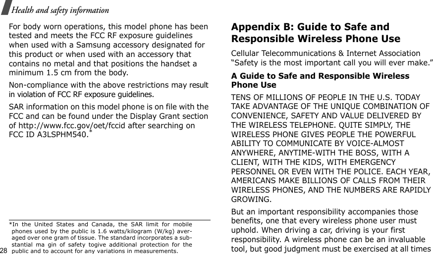 28Health and safety informationFor body worn operations, this model phone has been tested and meets the FCC RF exposure guidelines when used with a Samsung accessory designated for this product or when used with an accessory that contains no metal and that positions the handset a minimum 1.5 cm from the body.Non-compliance with the above restrictions may result in violation of FCC RF exposure guidelines. SAR information on this model phone is on file with the FCC and can be found under the Display Grant section of http://www.fcc.gov/oet/fccid after searching on FCC ID A3LSPHM540.*Appendix B: Guide to Safe and Responsible Wireless Phone UseCellular Telecommunications &amp; Internet Association “Safety is the most important call you will ever make.”A Guide to Safe and Responsible Wireless Phone UseTENS OF MILLIONS OF PEOPLE IN THE U.S. TODAY TAKE ADVANTAGE OF THE UNIQUE COMBINATION OF CONVENIENCE, SAFETY AND VALUE DELIVERED BY THE WIRELESS TELEPHONE. QUITE SIMPLY, THE WIRELESS PHONE GIVES PEOPLE THE POWERFUL ABILITY TO COMMUNICATE BY VOICE-ALMOST ANYWHERE, ANYTIME-WITH THE BOSS, WITH A CLIENT, WITH THE KIDS, WITH EMERGENCY PERSONNEL OR EVEN WITH THE POLICE. EACH YEAR, AMERICANS MAKE BILLIONS OF CALLS FROM THEIR WIRELESS PHONES, AND THE NUMBERS ARE RAPIDLY GROWING.But an important responsibility accompanies those benefits, one that every wireless phone user must uphold. When driving a car, driving is your first responsibility. A wireless phone can be an invaluable tool, but good judgment must be exercised at all times *In the United States and Canada, the SAR limit for mobilephones used by the public is 1.6 watts/kilogram (W/kg) aver-aged over one gram of tissue. The standard incorporates a sub-stantial ma gin of safety togive additional protection for thepublic and to account for any variations in measurements.
