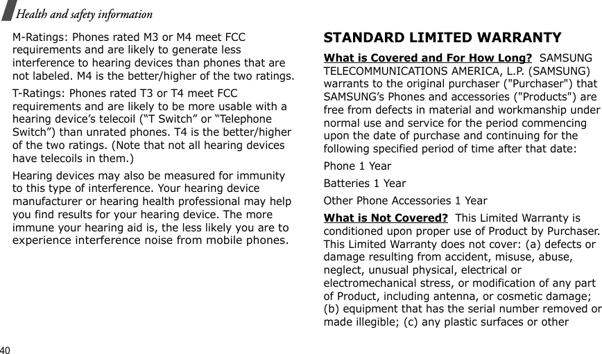 40Health and safety informationM-Ratings: Phones rated M3 or M4 meet FCC requirements and are likely to generate less interference to hearing devices than phones that are not labeled. M4 is the better/higher of the two ratings.T-Ratings: Phones rated T3 or T4 meet FCC requirements and are likely to be more usable with a hearing device’s telecoil (“T Switch” or “Telephone Switch”) than unrated phones. T4 is the better/higher of the two ratings. (Note that not all hearing devices have telecoils in them.)Hearing devices may also be measured for immunity to this type of interference. Your hearing device manufacturer or hearing health professional may help you find results for your hearing device. The more immune your hearing aid is, the less likely you are to experience interference noise from mobile phones.STANDARD LIMITED WARRANTYWhat is Covered and For How Long?  SAMSUNG TELECOMMUNICATIONS AMERICA, L.P. (SAMSUNG) warrants to the original purchaser (&quot;Purchaser&quot;) that SAMSUNG’s Phones and accessories (&quot;Products&quot;) are free from defects in material and workmanship under normal use and service for the period commencing upon the date of purchase and continuing for the following specified period of time after that date:Phone 1 YearBatteries 1 YearOther Phone Accessories 1 YearWhat is Not Covered?  This Limited Warranty is conditioned upon proper use of Product by Purchaser. This Limited Warranty does not cover: (a) defects or damage resulting from accident, misuse, abuse, neglect, unusual physical, electrical or electromechanical stress, or modification of any part of Product, including antenna, or cosmetic damage; (b) equipment that has the serial number removed or made illegible; (c) any plastic surfaces or other 