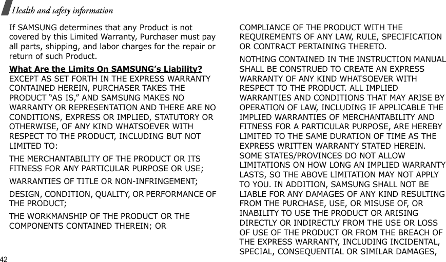 42Health and safety informationIf SAMSUNG determines that any Product is not covered by this Limited Warranty, Purchaser must pay all parts, shipping, and labor charges for the repair or return of such Product. What Are the Limits On SAMSUNG’s Liability? EXCEPT AS SET FORTH IN THE EXPRESS WARRANTY CONTAINED HEREIN, PURCHASER TAKES THE PRODUCT “AS IS,” AND SAMSUNG MAKES NO WARRANTY OR REPRESENTATION AND THERE ARE NO CONDITIONS, EXPRESS OR IMPLIED, STATUTORY OR OTHERWISE, OF ANY KIND WHATSOEVER WITH RESPECT TO THE PRODUCT, INCLUDING BUT NOT LIMITED TO:THE MERCHANTABILITY OF THE PRODUCT OR ITS FITNESS FOR ANY PARTICULAR PURPOSE OR USE;WARRANTIES OF TITLE OR NON-INFRINGEMENT;DESIGN, CONDITION, QUALITY, OR PERFORMANCE OF THE PRODUCT;THE WORKMANSHIP OF THE PRODUCT OR THE COMPONENTS CONTAINED THEREIN; ORCOMPLIANCE OF THE PRODUCT WITH THE REQUIREMENTS OF ANY LAW, RULE, SPECIFICATION OR CONTRACT PERTAINING THERETO. NOTHING CONTAINED IN THE INSTRUCTION MANUAL SHALL BE CONSTRUED TO CREATE AN EXPRESS WARRANTY OF ANY KIND WHATSOEVER WITH RESPECT TO THE PRODUCT. ALL IMPLIED WARRANTIES AND CONDITIONS THAT MAY ARISE BY OPERATION OF LAW, INCLUDING IF APPLICABLE THE IMPLIED WARRANTIES OF MERCHANTABILITY AND FITNESS FOR A PARTICULAR PURPOSE, ARE HEREBY LIMITED TO THE SAME DURATION OF TIME AS THE EXPRESS WRITTEN WARRANTY STATED HEREIN. SOME STATES/PROVINCES DO NOT ALLOW LIMITATIONS ON HOW LONG AN IMPLIED WARRANTY LASTS, SO THE ABOVE LIMITATION MAY NOT APPLY TO YOU. IN ADDITION, SAMSUNG SHALL NOT BE LIABLE FOR ANY DAMAGES OF ANY KIND RESULTING FROM THE PURCHASE, USE, OR MISUSE OF, OR INABILITY TO USE THE PRODUCT OR ARISING DIRECTLY OR INDIRECTLY FROM THE USE OR LOSS OF USE OF THE PRODUCT OR FROM THE BREACH OF THE EXPRESS WARRANTY, INCLUDING INCIDENTAL, SPECIAL, CONSEQUENTIAL OR SIMILAR DAMAGES, 