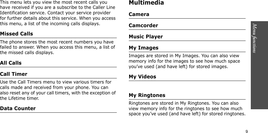 Menu functions    9This menu lets you view the most recent calls you have received if you are a subscribe to the Caller Line Identification service. Contact your service provider for further details about this service. When you access this menu, a list of the incoming calls displays.Missed CallsThe phone stores the most recent numbers you have failed to answer. When you access this menu, a list of the missed calls displays.All CallsCall TimerUse the Call Timers menu to view various timers for calls made and received from your phone. You can also reset any of your call timers, with the exception of the Lifetime timer.Data CounterMultimediaCameraCamcorderMusic PlayerMy ImagesImages are stored in My Images. You can also view memory info for the images to see how much space you’ve used (and have left) for stored images.My VideosMy RingtonesRingtones are stored in My Ringtones. You can also view memory info for the ringtones to see how much space you’ve used (and have left) for stored ringtones.