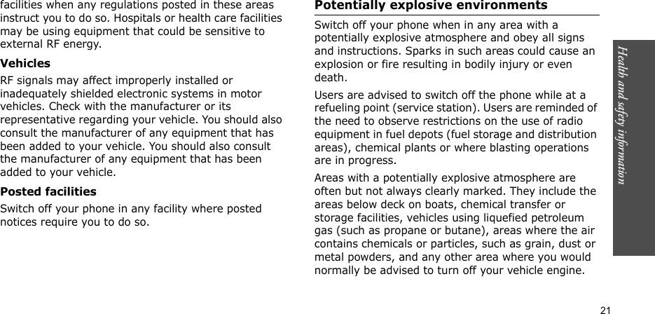 Health and safety information    21facilities when any regulations posted in these areas instruct you to do so. Hospitals or health care facilities may be using equipment that could be sensitive to external RF energy.VehiclesRF signals may affect improperly installed or inadequately shielded electronic systems in motor vehicles. Check with the manufacturer or its representative regarding your vehicle. You should also consult the manufacturer of any equipment that has been added to your vehicle. You should also consult the manufacturer of any equipment that has been added to your vehicle.Posted facilitiesSwitch off your phone in any facility where posted notices require you to do so.Potentially explosive environmentsSwitch off your phone when in any area with a potentially explosive atmosphere and obey all signs and instructions. Sparks in such areas could cause an explosion or fire resulting in bodily injury or even death.Users are advised to switch off the phone while at a refueling point (service station). Users are reminded of the need to observe restrictions on the use of radio equipment in fuel depots (fuel storage and distribution areas), chemical plants or where blasting operations are in progress.Areas with a potentially explosive atmosphere are often but not always clearly marked. They include the areas below deck on boats, chemical transfer or storage facilities, vehicles using liquefied petroleum gas (such as propane or butane), areas where the air contains chemicals or particles, such as grain, dust or metal powders, and any other area where you would normally be advised to turn off your vehicle engine.
