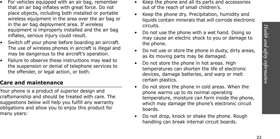 Health and safety information    23• For vehicles equipped with an air bag, remember that an air bag inflates with great force. Do not place objects, including both installed or portable wireless equipment in the area over the air bag or in the air bag deployment area. If wireless equipment is improperly installed and the air bag inflates, serious injury could result.• Switch off your phone before boarding an aircraft. The use of wireless phones in aircraft is illegal and may be dangerous to the aircraft’s operation.• Failure to observe these instructions may lead to the suspension or denial of telephone services to the offender, or legal action, or both.Care and maintenanceYour phone is a product of superior design and craftsmanship and should be treated with care. The suggestions below will help you fulfill any warranty obligations and allow you to enjoy this product for many years:• Keep the phone and all its parts and accessories out of the reach of small children’s.• Keep the phone dry. Precipitation, humidity and liquids contain minerals that will corrode electronic circuits.• Do not use the phone with a wet hand. Doing so may cause an electric shock to you or damage to the phone.• Do not use or store the phone in dusty, dirty areas, as its moving parts may be damaged.• Do not store the phone in hot areas. High temperatures can shorten the life of electronic devices, damage batteries, and warp or melt certain plastics.• Do not store the phone in cold areas. When the phone warms up to its normal operating temperature, moisture can form inside the phone, which may damage the phone’s electronic circuit boards.• Do not drop, knock or shake the phone. Rough handling can break internal circuit boards.