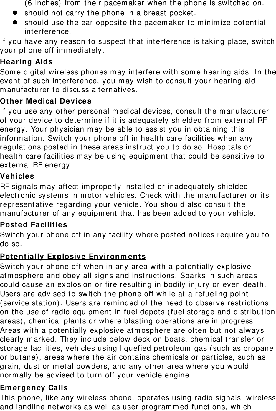 (6 inches) from their pacemaker when the phone is switched on.  should not carry the phone in a breast pocket.  should use the ear opposite the pacemaker to minimize potential interference. If you have any reason to suspect that interference is taking place, switch your phone off immediately. Hearing Aids Some digital wireless phones may interfere with some hearing aids. In the event of such interference, you may wish to consult your hearing aid manufacturer to discuss alternatives. Other Medical Devices If you use any other personal medical devices, consult the manufacturer of your device to determine if it is adequately shielded from external RF energy. Your physician may be able to assist you in obtaining this information. Switch your phone off in health care facilities when any regulations posted in these areas instruct you to do so. Hospitals or health care facilities may be using equipment that could be sensitive to external RF energy. Vehicles RF signals may affect improperly installed or inadequately shielded electronic systems in motor vehicles. Check with the manufacturer or its representative regarding your vehicle. You should also consult the manufacturer of any equipment that has been added to your vehicle. Posted Facilities Switch your phone off in any facility where posted notices require you to do so. Potentially Explosive Environments Switch your phone off when in any area with a potentially explosive atmosphere and obey all signs and instructions. Sparks in such areas could cause an explosion or fire resulting in bodily injury or even death. Users are advised to switch the phone off while at a refueling point (service station). Users are reminded of the need to observe restrictions on the use of radio equipment in fuel depots (fuel storage and distribution areas), chemical plants or where blasting operations are in progress. Areas with a potentially explosive atmosphere are often but not always clearly marked. They include below deck on boats, chemical transfer or storage facilities, vehicles using liquefied petroleum gas (such as propane or butane), areas where the air contains chemicals or particles, such as grain, dust or metal powders, and any other area where you would normally be advised to turn off your vehicle engine. Emergency Calls This phone, like any wireless phone, operates using radio signals, wireless and landline networks as well as user programmed functions, which 