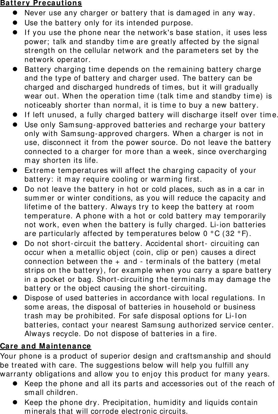 Battery Precautions  Never use any charger or battery that is damaged in any way.  Use the battery only for its intended purpose.  If you use the phone near the network&apos;s base station, it uses less power; talk and standby time are greatly affected by the signal strength on the cellular network and the parameters set by the network operator.  Battery charging time depends on the remaining battery charge and the type of battery and charger used. The battery can be charged and discharged hundreds of times, but it will gradually wear out. When the operation time (talk time and standby time) is noticeably shorter than normal, it is time to buy a new battery.  If left unused, a fully charged battery will discharge itself over time.  Use only Samsung-approved batteries and recharge your battery only with Samsung-approved chargers. When a charger is not in use, disconnect it from the power source. Do not leave the battery connected to a charger for more than a week, since overcharging may shorten its life.  Extreme temperatures will affect the charging capacity of your battery: it may require cooling or warming first.  Do not leave the battery in hot or cold places, such as in a car in summer or winter conditions, as you will reduce the capacity and lifetime of the battery. Always try to keep the battery at room temperature. A phone with a hot or cold battery may temporarily not work, even when the battery is fully charged. Li-ion batteries are particularly affected by temperatures below 0 °C (32 °F).  Do not short-circuit the battery. Accidental short- circuiting can occur when a metallic object (coin, clip or pen) causes a direct connection between the + and - terminals of the battery (metal strips on the battery), for example when you carry a spare battery in a pocket or bag. Short-circuiting the terminals may damage the battery or the object causing the short-circuiting.  Dispose of used batteries in accordance with local regulations. In some areas, the disposal of batteries in household or business trash may be prohibited. For safe disposal options for Li-Ion batteries, contact your nearest Samsung authorized service center. Always recycle. Do not dispose of batteries in a fire. Care and Maintenance Your phone is a product of superior design and craftsmanship and should be treated with care. The suggestions below will help you fulfill any warranty obligations and allow you to enjoy this product for many years.  Keep the phone and all its parts and accessories out of the reach of small children.  Keep the phone dry. Precipitation, humidity and liquids contain minerals that will corrode electronic circuits. 