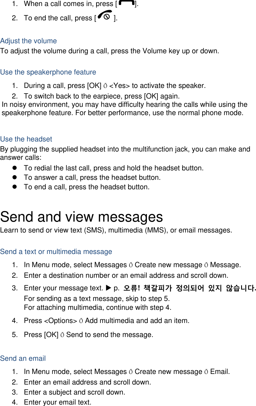 1.  When a call comes in, press [ ]. 2.  To end the call, press [ ].  Adjust the volume To adjust the volume during a call, press the Volume key up or down.  Use the speakerphone feature 1.  During a call, press [OK] Õ &lt;Yes&gt; to activate the speaker. 2.  To switch back to the earpiece, press [OK] again. In noisy environment, you may have difficulty hearing the calls while using the speakerphone feature. For better performance, use the normal phone mode.  Use the headset By plugging the supplied headset into the multifunction jack, you can make and answer calls:   To redial the last call, press and hold the headset button.   To answer a call, press the headset button.   To end a call, press the headset button.  Send and view messages Learn to send or view text (SMS), multimedia (MMS), or email messages.  Send a text or multimedia message 1.  In Menu mode, select Messages Õ Create new message Õ Message. 2.  Enter a destination number or an email address and scroll down. 3.  Enter your message text.  p.  오류!  책갈피가 정의되어 있지 않습니다. For sending as a text message, skip to step 5. For attaching multimedia, continue with step 4. 4. Press &lt;Options&gt; Õ Add multimedia and add an item. 5. Press [OK] Õ Send to send the message.  Send an email 1.  In Menu mode, select Messages Õ Create new message Õ Email. 2.  Enter an email address and scroll down. 3.  Enter a subject and scroll down. 4.  Enter your email text. 