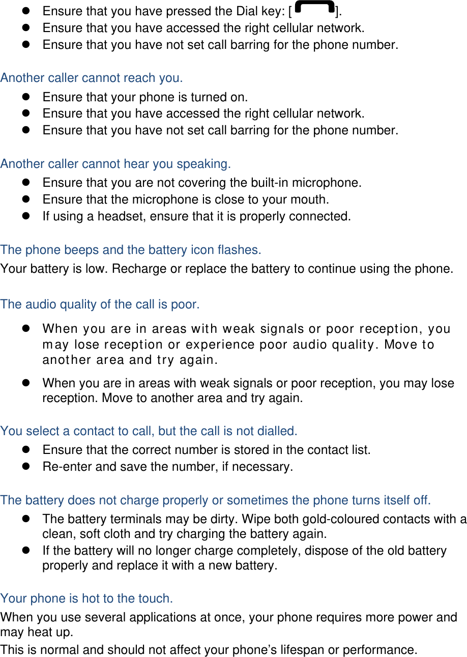   Ensure that you have pressed the Dial key: [ ].   Ensure that you have accessed the right cellular network.   Ensure that you have not set call barring for the phone number.  Another caller cannot reach you.   Ensure that your phone is turned on.   Ensure that you have accessed the right cellular network.   Ensure that you have not set call barring for the phone number.  Another caller cannot hear you speaking.   Ensure that you are not covering the built-in microphone.   Ensure that the microphone is close to your mouth.   If using a headset, ensure that it is properly connected.  The phone beeps and the battery icon flashes. Your battery is low. Recharge or replace the battery to continue using the phone.  The audio quality of the call is poor.  When you are in areas with weak signals or poor reception, you may lose reception or experience poor audio quality. Move to another area and try again.   When you are in areas with weak signals or poor reception, you may lose reception. Move to another area and try again.  You select a contact to call, but the call is not dialled.   Ensure that the correct number is stored in the contact list.   Re-enter and save the number, if necessary.  The battery does not charge properly or sometimes the phone turns itself off.   The battery terminals may be dirty. Wipe both gold-coloured contacts with a clean, soft cloth and try charging the battery again.   If the battery will no longer charge completely, dispose of the old battery properly and replace it with a new battery.  Your phone is hot to the touch. When you use several applications at once, your phone requires more power and may heat up. This is normal and should not affect your phone’s lifespan or performance.    