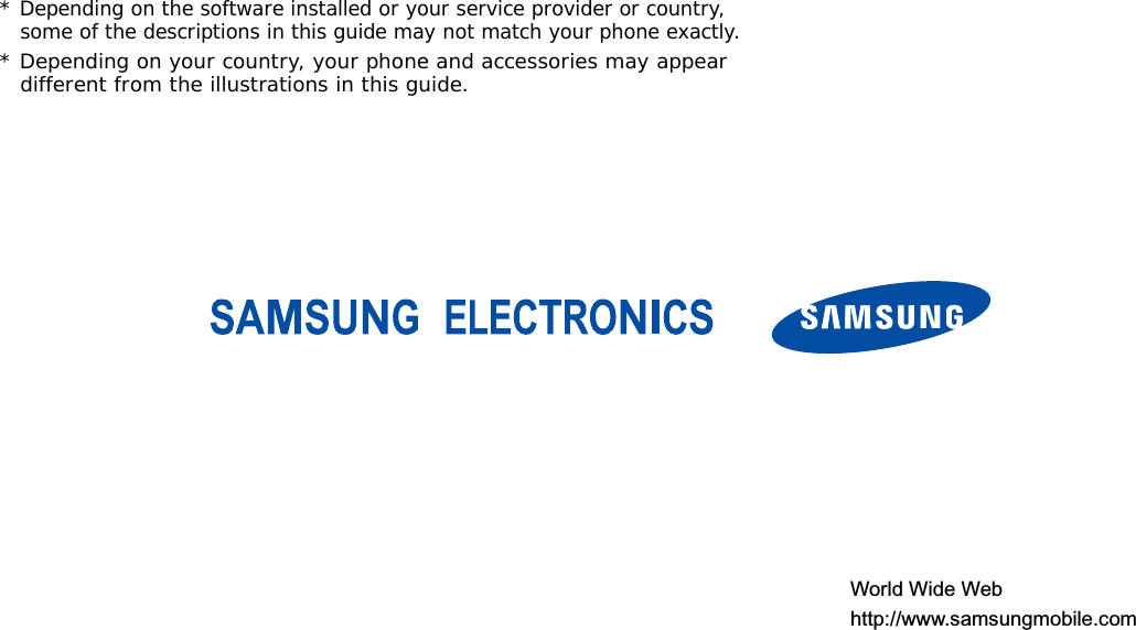 *Depending on the software installed or your service provider or country, some of the descriptions in this guide may not match your phone exactly.* Depending on your country, your phone and accessories may appear different from the illustrations in this guide.World Wide Webhttp://www.samsungmobile.com