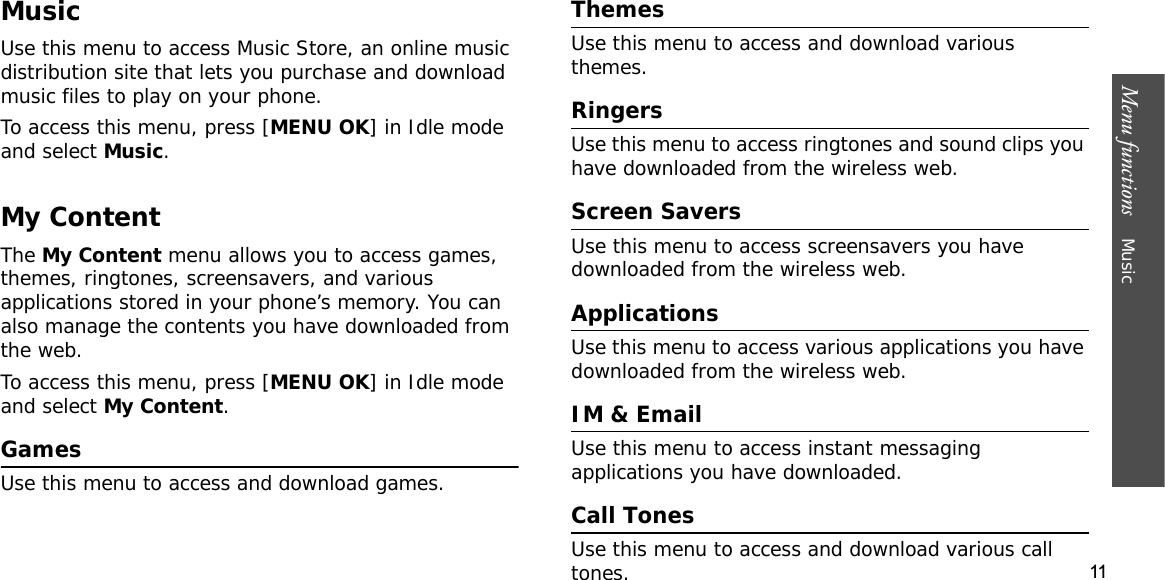 11Menu functions    MusicMusicUse this menu to access Music Store, an online music distribution site that lets you purchase and download music files to play on your phone.To access this menu, press [MENU OK] in Idle mode and select Music.My ContentTheMy Content menu allows you to access games, themes, ringtones, screensavers, and various applications stored in your phone’s memory. You can also manage the contents you have downloaded from the web.To access this menu, press [MENU OK] in Idle mode and select My Content.GamesUse this menu to access and download games.ThemesUse this menu to access and download various themes.RingersUse this menu to access ringtones and sound clips you have downloaded from the wireless web.Screen SaversUse this menu to access screensavers you have downloaded from the wireless web.ApplicationsUse this menu to access various applications you have downloaded from the wireless web. IM &amp; EmailUse this menu to access instant messaging applications you have downloaded.Call TonesUse this menu to access and download various call tones.