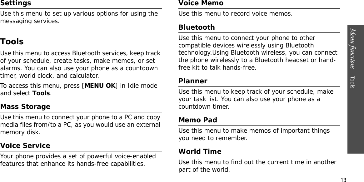 13Menu functions    ToolsSettingsUse this menu to set up various options for using the messaging services.ToolsUse this menu to access Bluetooth services, keep track of your schedule, create tasks, make memos, or set alarms. You can also use your phone as a countdown timer, world clock, and calculator.To access this menu, press [MENU OK] in Idle mode and select Tools.Mass StorageUse this menu to connect your phone to a PC and copy media files from/to a PC, as you would use an external memory disk.Voice ServiceYour phone provides a set of powerful voice-enabled features that enhance its hands-free capabilities.Voice Memo Use this menu to record voice memos.BluetoothUse this menu to connect your phone to other compatible devices wirelessly using Bluetooth technology.Using Bluetooth wireless, you can connect the phone wirelessly to a Bluetooth headset or hand-free kit to talk hands-free.PlannerUse this menu to keep track of your schedule, make your task list. You can also use your phone as a countdown timer.Memo PadUse this menu to make memos of important things you need to remember.World TimeUse this menu to find out the current time in another part of the world.